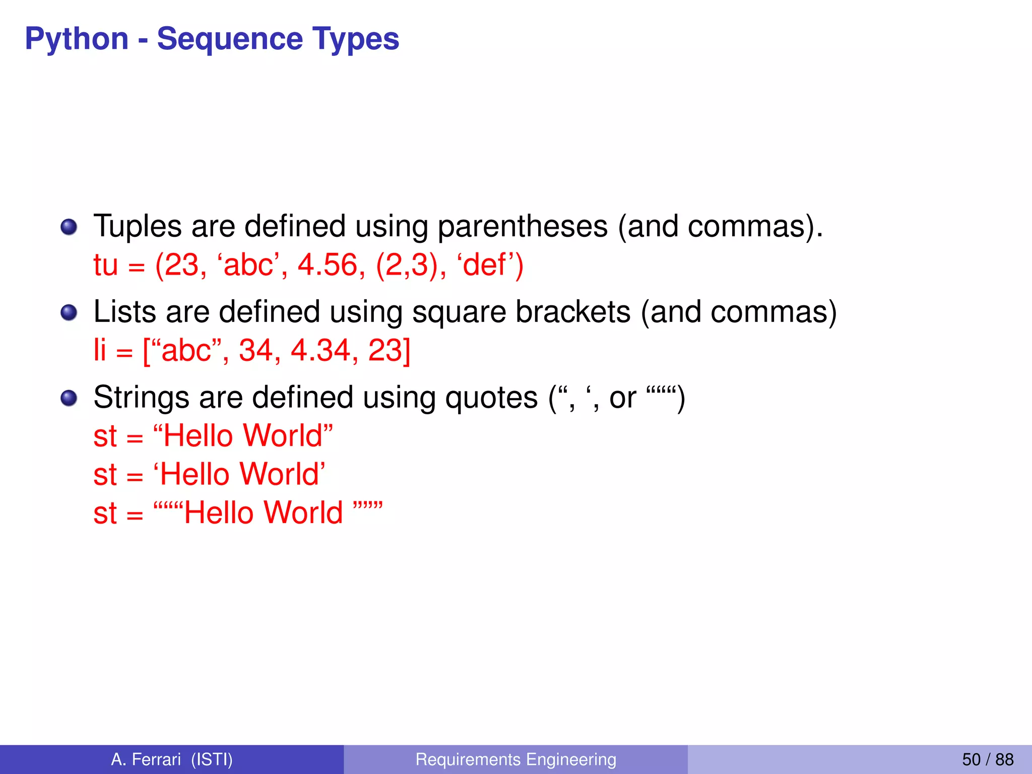 Python - Sequence Types
Tuples are deﬁned using parentheses (and commas).
tu = (23, ‘abc’, 4.56, (2,3), ‘def’)
Lists are deﬁned using square brackets (and commas)
li = [“abc”, 34, 4.34, 23]
Strings are deﬁned using quotes (“, ‘, or “““)
st = “Hello World”
st = ‘Hello World’
st = “““Hello World ”””
A. Ferrari (ISTI) Requirements Engineering 50 / 88
 