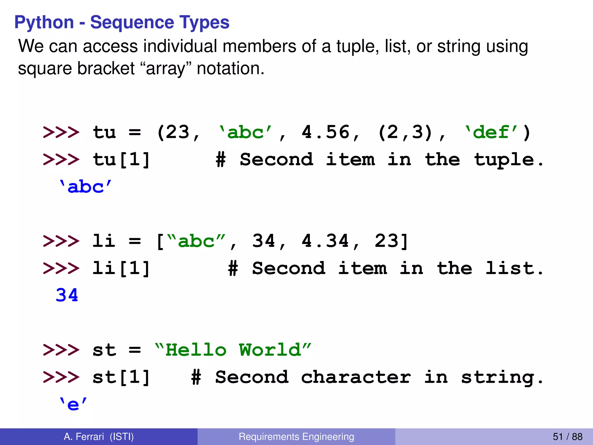 Python - Sequence Types
We can access individual members of a tuple, list, or string using
square bracket “array” notation.
We can access individual members of a tuple, lis
using  square  bracket  “array”  notation.  
Note  that  all  are  0  based…  
>>> tu = (23, ‘abc’, 4.56, (2,3), ‘def’)
>>> tu[1] # Second item in the tuple.
‘abc’
>>> li = [“abc”, 34, 4.34, 23]
>>> li[1] # Second item in the list.
34
>>> st = “Hello  World”
>>> st[1] # Second character in string.
‘e’
A. Ferrari (ISTI) Requirements Engineering 51 / 88
 
