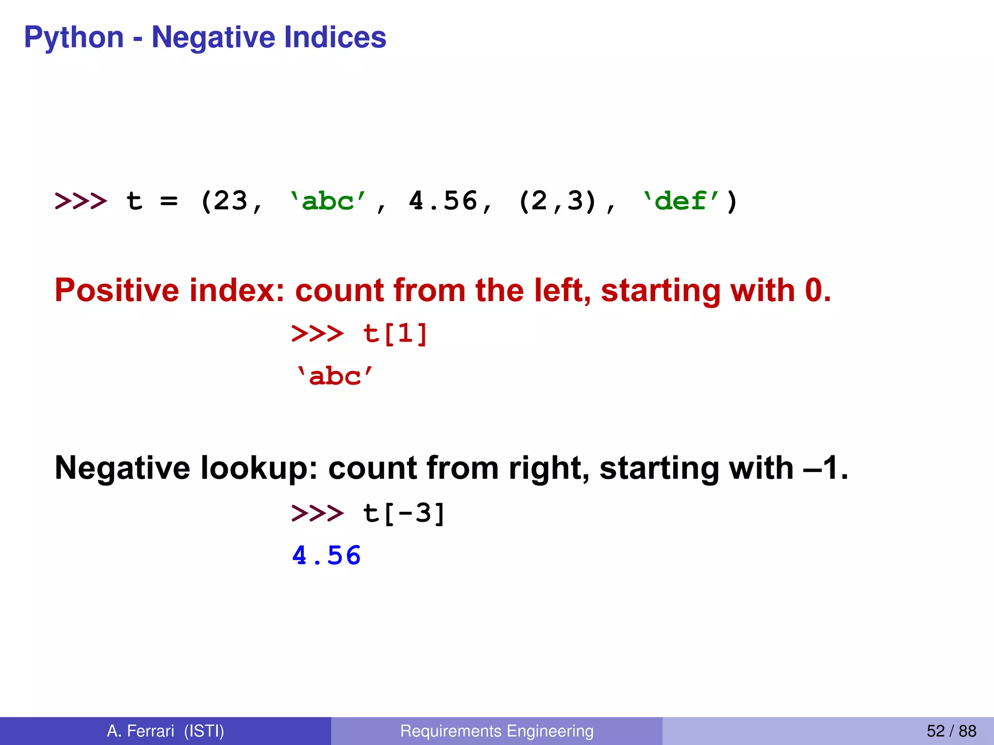 Python - Negative IndicesNegative indices
>>> t = (23, ‘abc’, 4.56, (2,3), ‘def’)
Positive index: count from the left, starting with 0.
>>> t[1]
‘abc’
Negative lookup: count from right, starting with –1.
>>> t[-3]
4.56
A. Ferrari (ISTI) Requirements Engineering 52 / 88
 