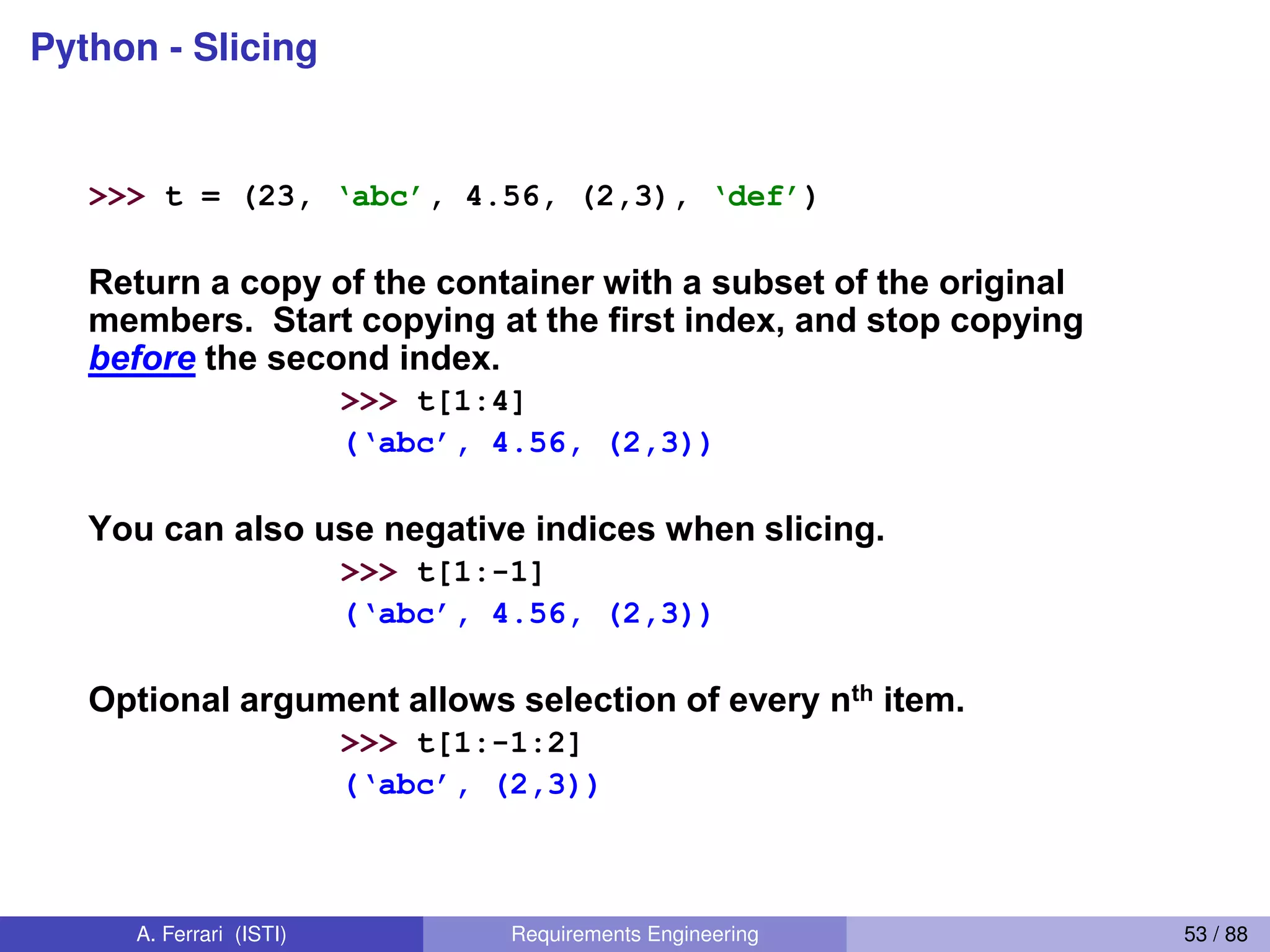 Python - Slicing
30
Slicing: Return Copy of a Subset 1
>>> t = (23, ‘abc’, 4.56, (2,3), ‘def’)
Return a copy of the container with a subset of the original
members. Start copying at the first index, and stop copying
before the second index.
>>> t[1:4]
(‘abc’,  4.56,  (2,3))
You can also use negative indices when slicing.
>>> t[1:-1]
(‘abc’,  4.56,  (2,3))
Optional argument allows selection of every nth item.
>>> t[1:-1:2]
(‘abc’,  (2,3))
A. Ferrari (ISTI) Requirements Engineering 53 / 88
 