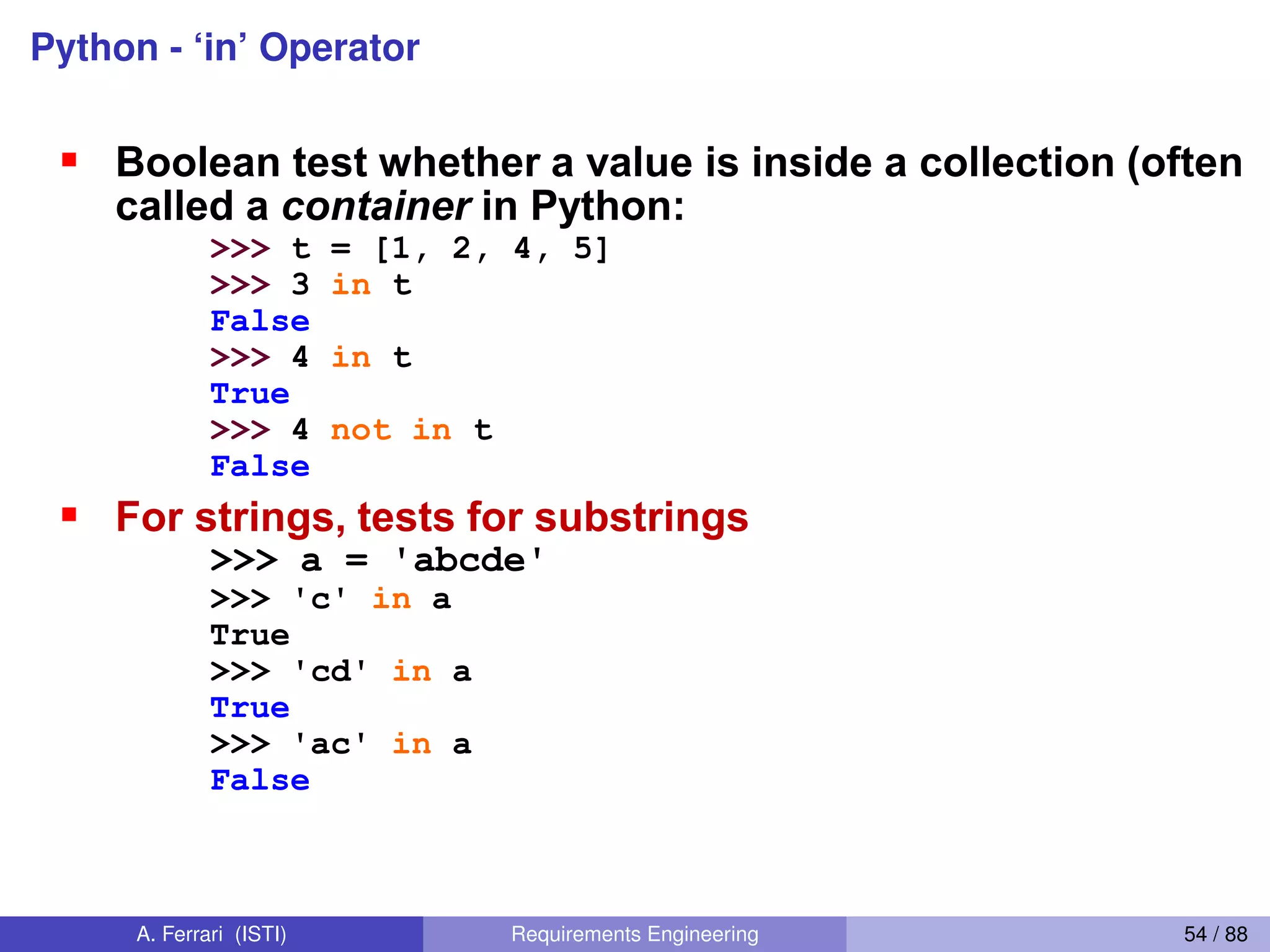 Python - ‘in’ OperatorThe  ‘in’  Operator
Boolean test whether a value is inside a collection (often
called a container in Python:
>>> t = [1, 2, 4, 5]
>>> 3 in t
False
>>> 4 in t
True
>>> 4 not in t
False
For strings, tests for substrings
>>> a = 'abcde'
>>> 'c' in a
True
>>> 'cd' in a
True
>>> 'ac' in a
False
Be careful: the in keyword is also used in the syntax of
for loops and list comprehensions.
A. Ferrari (ISTI) Requirements Engineering 54 / 88
 