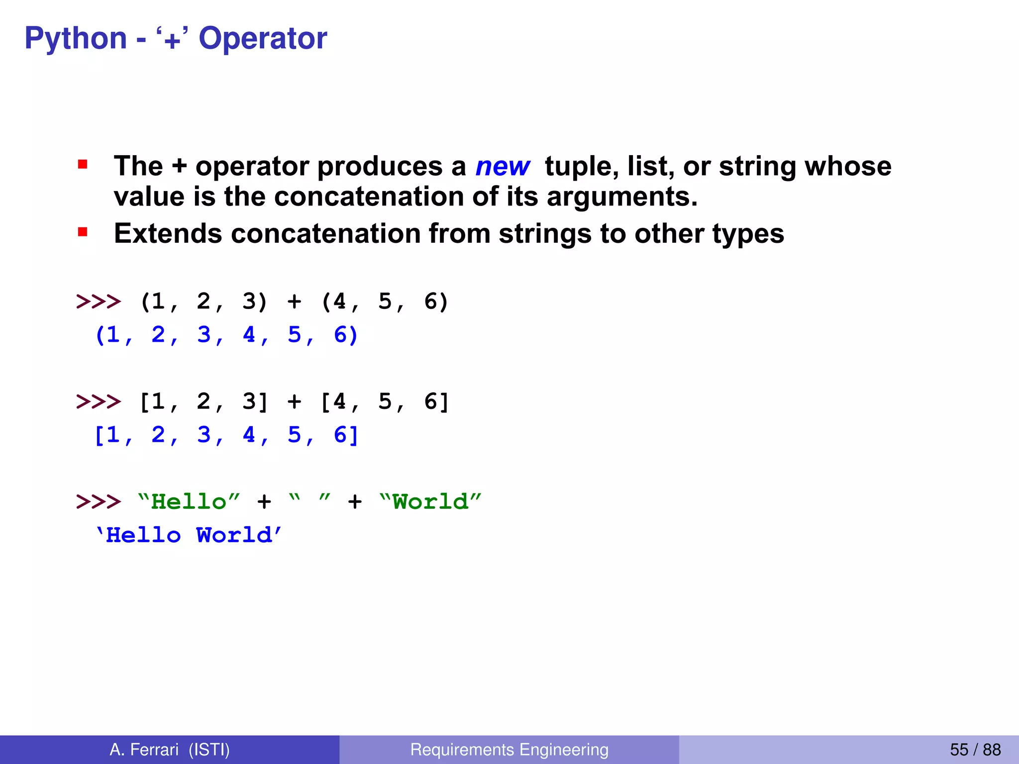 Python - ‘+’ Operator
34
The + Operator
The + operator produces a new tuple, list, or string whose
value is the concatenation of its arguments.
Extends concatenation from strings to other types
>>> (1, 2, 3) + (4, 5, 6)
(1, 2, 3, 4, 5, 6)
>>> [1, 2, 3] + [4, 5, 6]
[1, 2, 3, 4, 5, 6]
>>> “Hello”  + “  ”  + “World”
‘Hello  World’
A. Ferrari (ISTI) Requirements Engineering 55 / 88
 