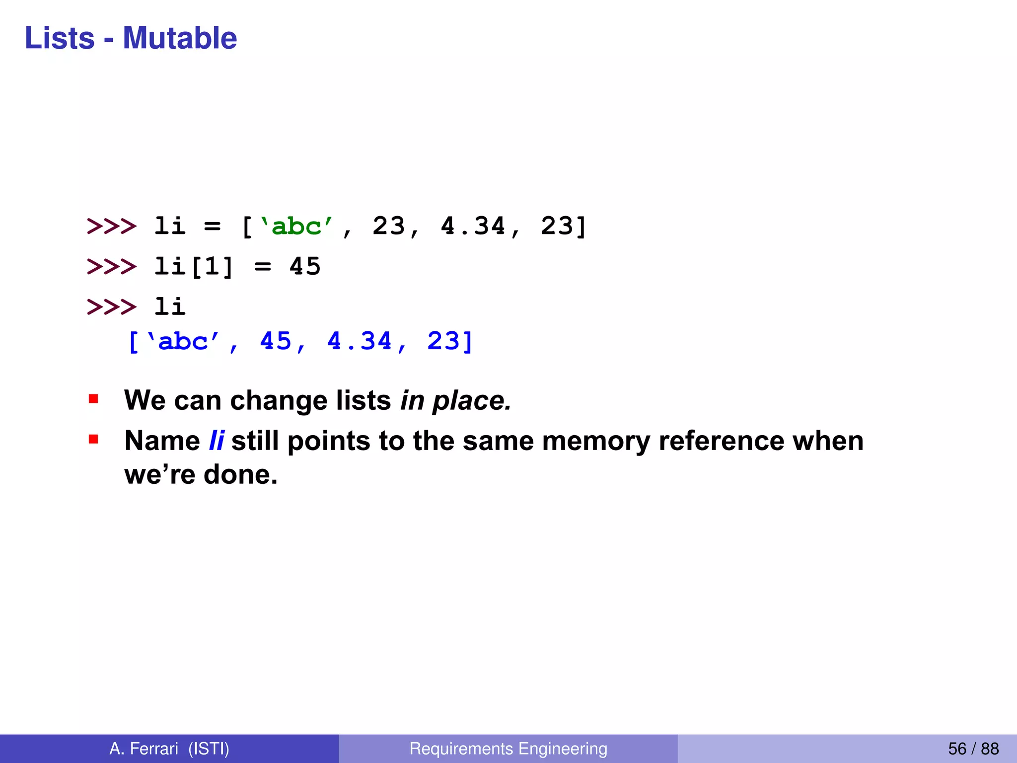Lists - Mutable
36
Lists: Mutable
>>> li = [‘abc’, 23, 4.34, 23]
>>> li[1] = 45
>>> li
[‘abc’,  45,  4.34,  23]
We can change lists in place.
Name li still points to the same memory reference when
we’re  done.  
A. Ferrari (ISTI) Requirements Engineering 56 / 88
 
