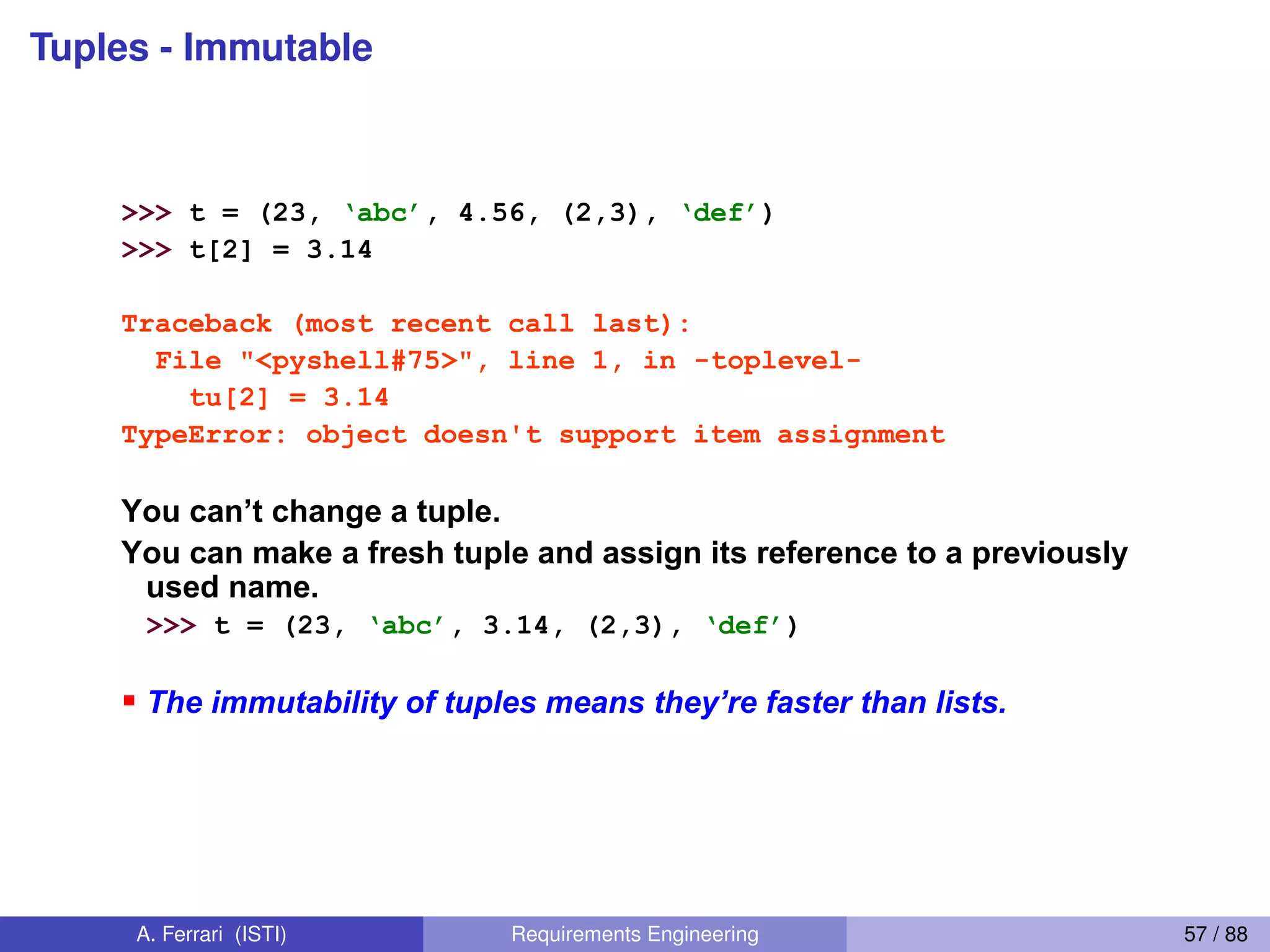 Tuples - Immutable
37
Tuples: Immutable
>>> t = (23, ‘abc’, 4.56, (2,3), ‘def’)
>>> t[2] = 3.14
Traceback (most recent call last):
File "<pyshell#75>", line 1, in -toplevel-
tu[2] = 3.14
TypeError: object doesn't support item assignment
You  can’t  change  a  tuple.  
You can make a fresh tuple and assign its reference to a previously
used name.
>>> t = (23, ‘abc’, 3.14, (2,3), ‘def’)
The  immutability  of  tuples  means  they’re  faster  than  lists.  
A. Ferrari (ISTI) Requirements Engineering 57 / 88
 