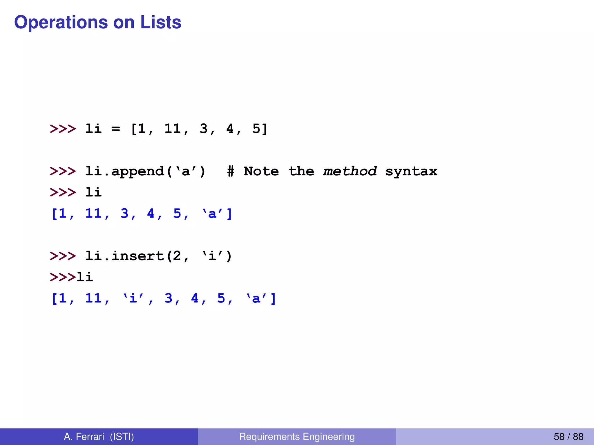 Operations on Lists
38
Operations on Lists Only 1
>>> li = [1, 11, 3, 4, 5]
>>> li.append(‘a’) # Note the method syntax
>>> li
[1,  11,  3,  4,  5,  ‘a’]
>>> li.insert(2,  ‘i’)
>>>li
[1,  11,  ‘i’,  3,  4,  5,  ‘a’]
A. Ferrari (ISTI) Requirements Engineering 58 / 88
 