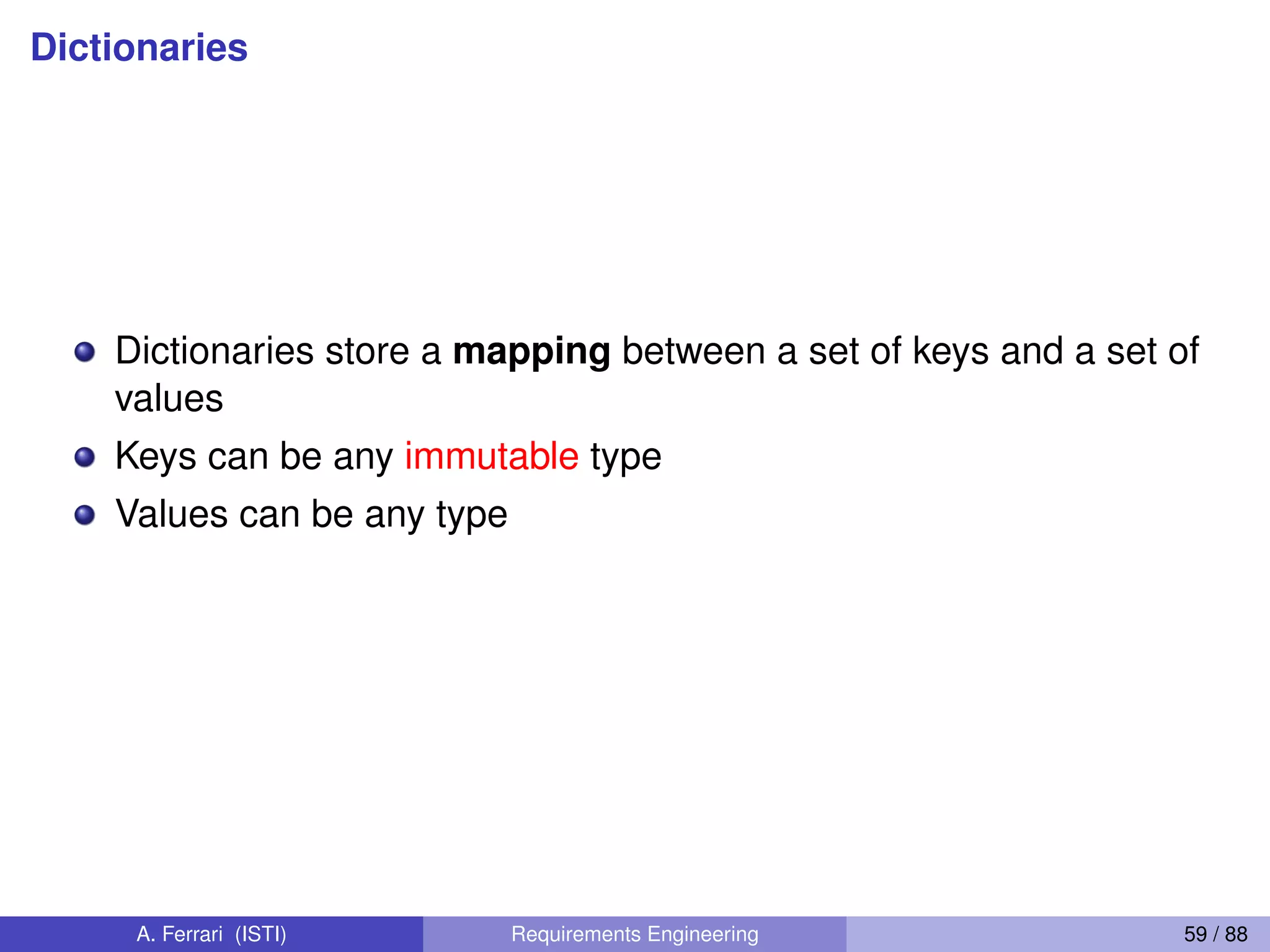 Dictionaries
Dictionaries store a mapping between a set of keys and a set of
values
Keys can be any immutable type
Values can be any type
A. Ferrari (ISTI) Requirements Engineering 59 / 88
 