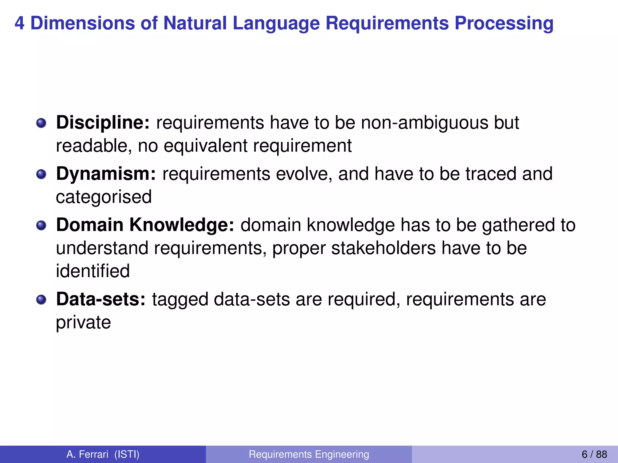 4 Dimensions of Natural Language Requirements Processing
Discipline: requirements have to be non-ambiguous but
readable, no equivalent requirement
Dynamism: requirements evolve, and have to be traced and
categorised
Domain Knowledge: domain knowledge has to be gathered to
understand requirements, proper stakeholders have to be
identiﬁed
Data-sets: tagged data-sets are required, requirements are
private
A. Ferrari (ISTI) Requirements Engineering 6 / 88
 