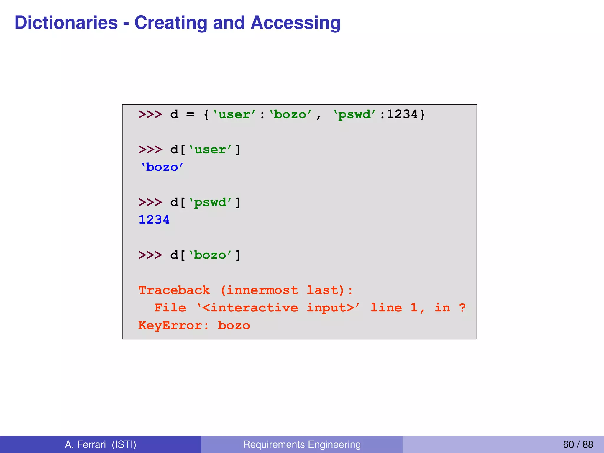 Dictionaries - Creating and AccessingCreating and accessing
dictionaries
>>> d = {‘user’:‘bozo’, ‘pswd’:1234}
>>> d[‘user’]
‘bozo’
>>> d[‘pswd’]
1234
>>> d[‘bozo’]
Traceback (innermost last):
File  ‘<interactive  input>’  line  1,  in  ?
KeyError: bozo
A. Ferrari (ISTI) Requirements Engineering 60 / 88
 