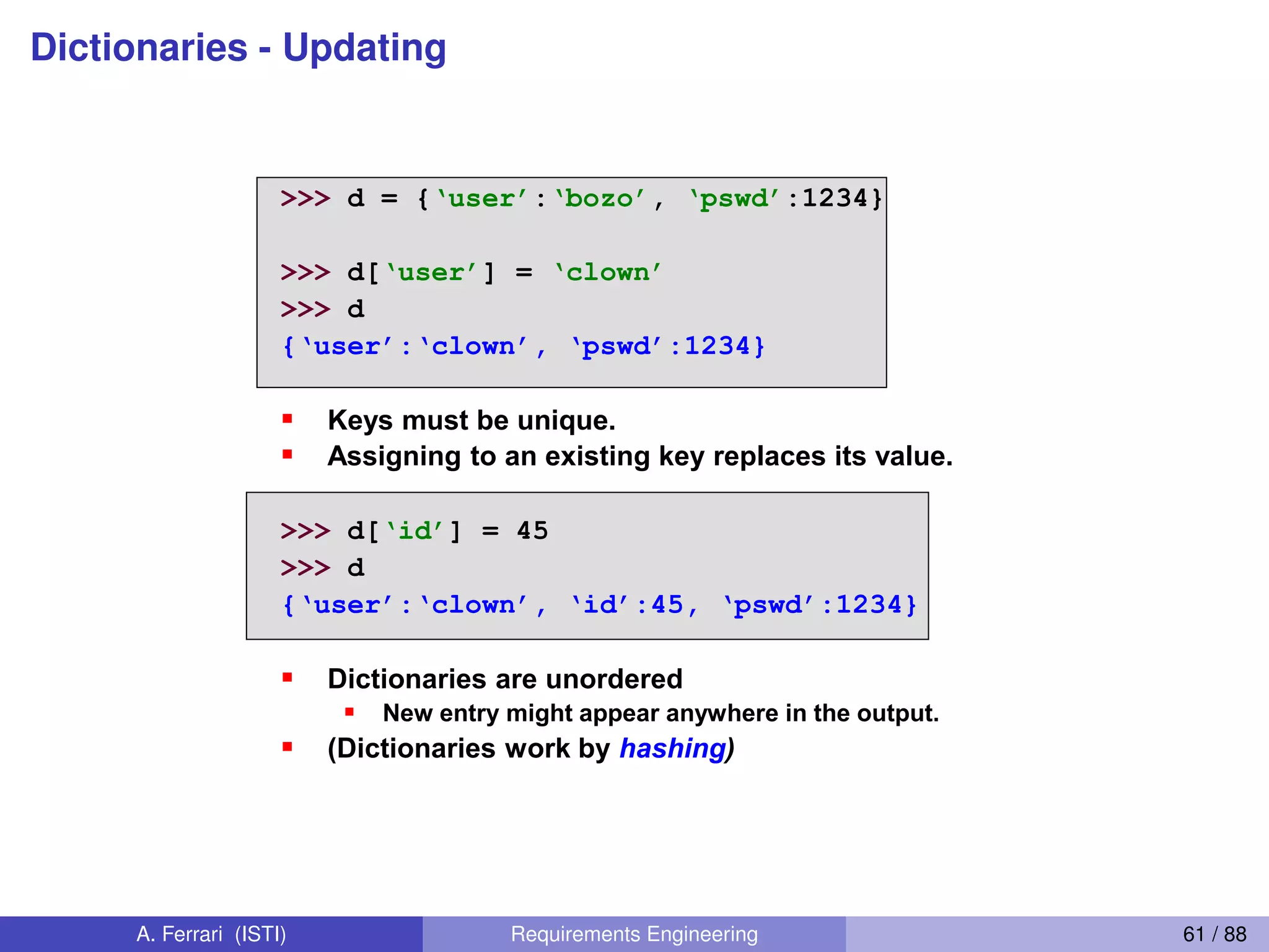 Dictionaries - Updating
Updating Dictionaries
>>> d = {‘user’:‘bozo’, ‘pswd’:1234}
>>> d[‘user’] = ‘clown’
>>> d
{‘user’:‘clown’,  ‘pswd’:1234}
Keys must be unique.
Assigning to an existing key replaces its value.
>>> d[‘id’] = 45
>>> d
{‘user’:‘clown’,  ‘id’:45,  ‘pswd’:1234}
Dictionaries are unordered
New entry might appear anywhere in the output.
(Dictionaries work by hashing)
A. Ferrari (ISTI) Requirements Engineering 61 / 88
 