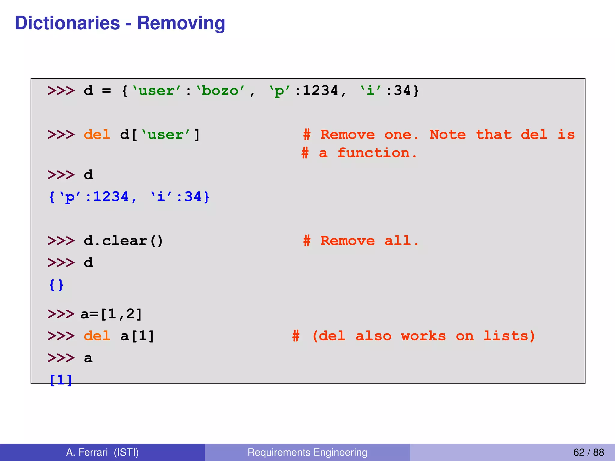 Dictionaries - Removing
Removing dictionary entries
>>> d = {‘user’:‘bozo’, ‘p’:1234, ‘i’:34}
>>> del d[‘user’] # Remove one. Note that del is
# a function.
>>> d
{‘p’:1234,  ‘i’:34}
>>> d.clear() # Remove all.
>>> d
{}
>>> a=[1,2]
>>> del a[1] # (del also works on lists)
>>> a
[1]
47
A. Ferrari (ISTI) Requirements Engineering 62 / 88
 