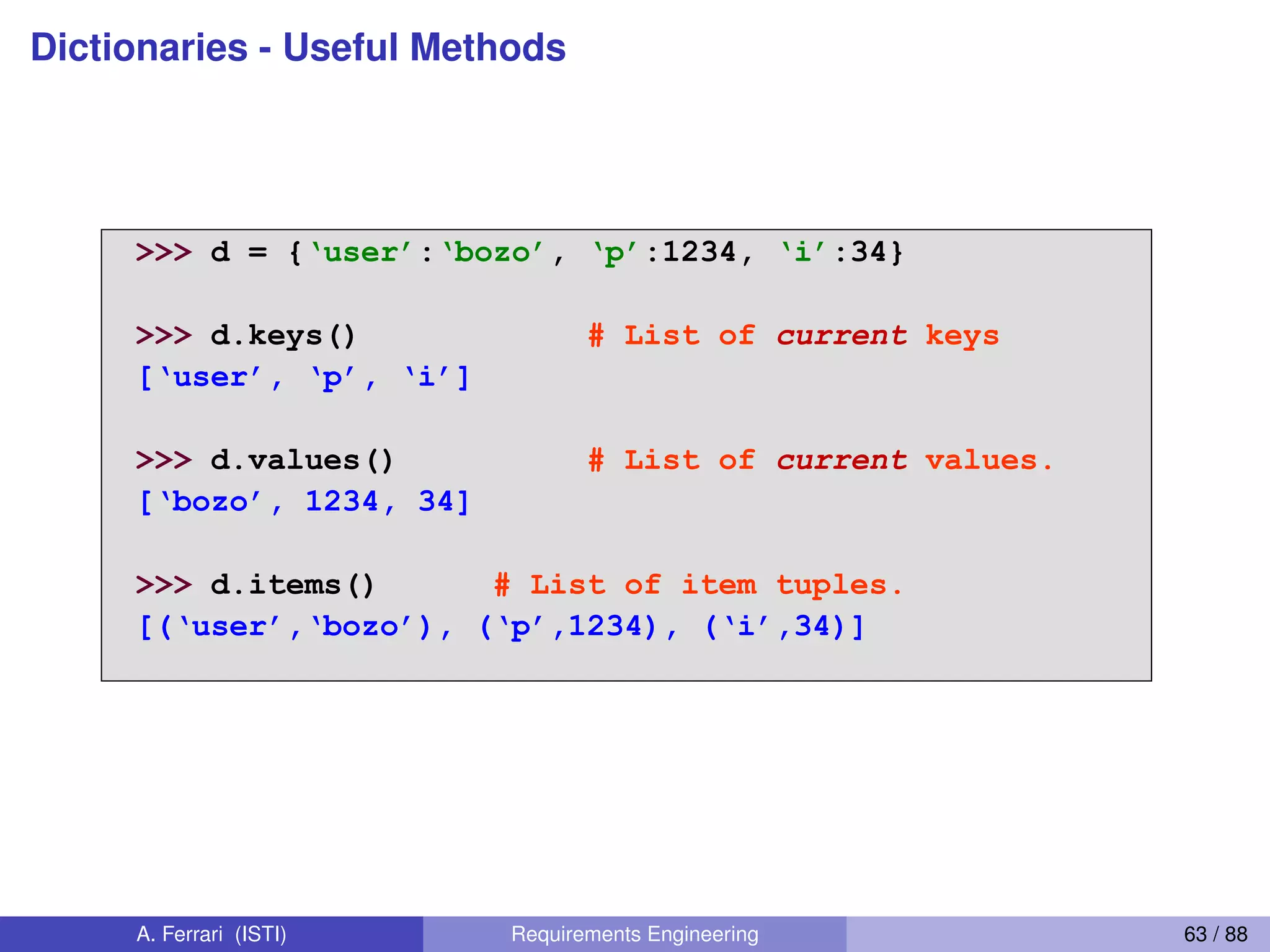 Dictionaries - Useful Methods
Useful Accessor Methods
>>> d = {‘user’:‘bozo’, ‘p’:1234, ‘i’:34}
>>> d.keys() # List of current keys
[‘user’,  ‘p’,  ‘i’]
>>> d.values() # List of current values.
[‘bozo’,  1234,  34]
>>> d.items() # List of item tuples.
[(‘user’,‘bozo’),  (‘p’,1234),  (‘i’,34)]
A. Ferrari (ISTI) Requirements Engineering 63 / 88
 