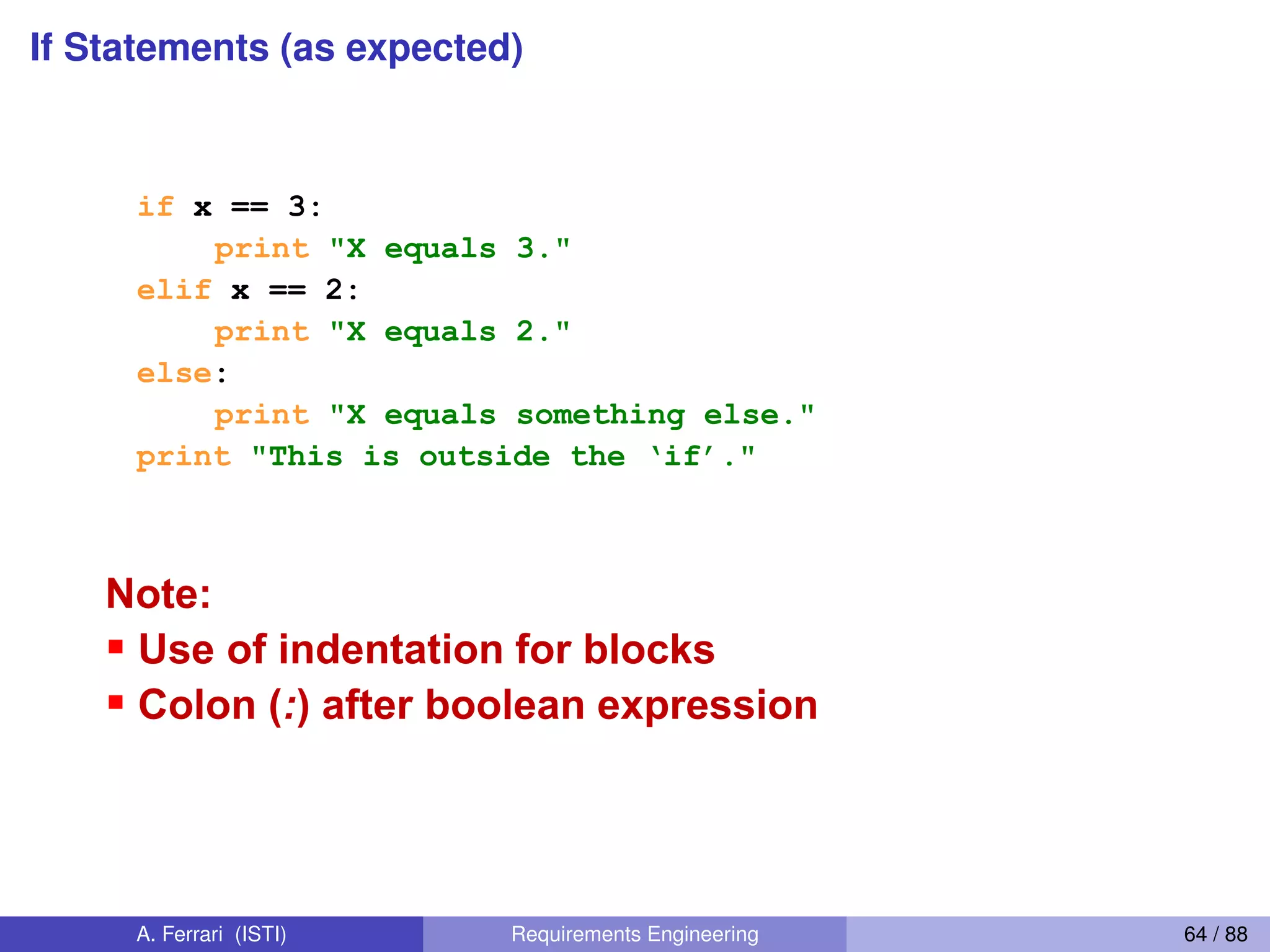 If Statements (as expected)
if Statements (as expected)
if x == 3:
print "X equals 3."
elif x == 2:
print "X equals 2."
else:
print "X equals something else."
print "This  is  outside  the  ‘if’."
Note:
Use of indentation for blocks
Colon (:) after boolean expression
54
A. Ferrari (ISTI) Requirements Engineering 64 / 88
 