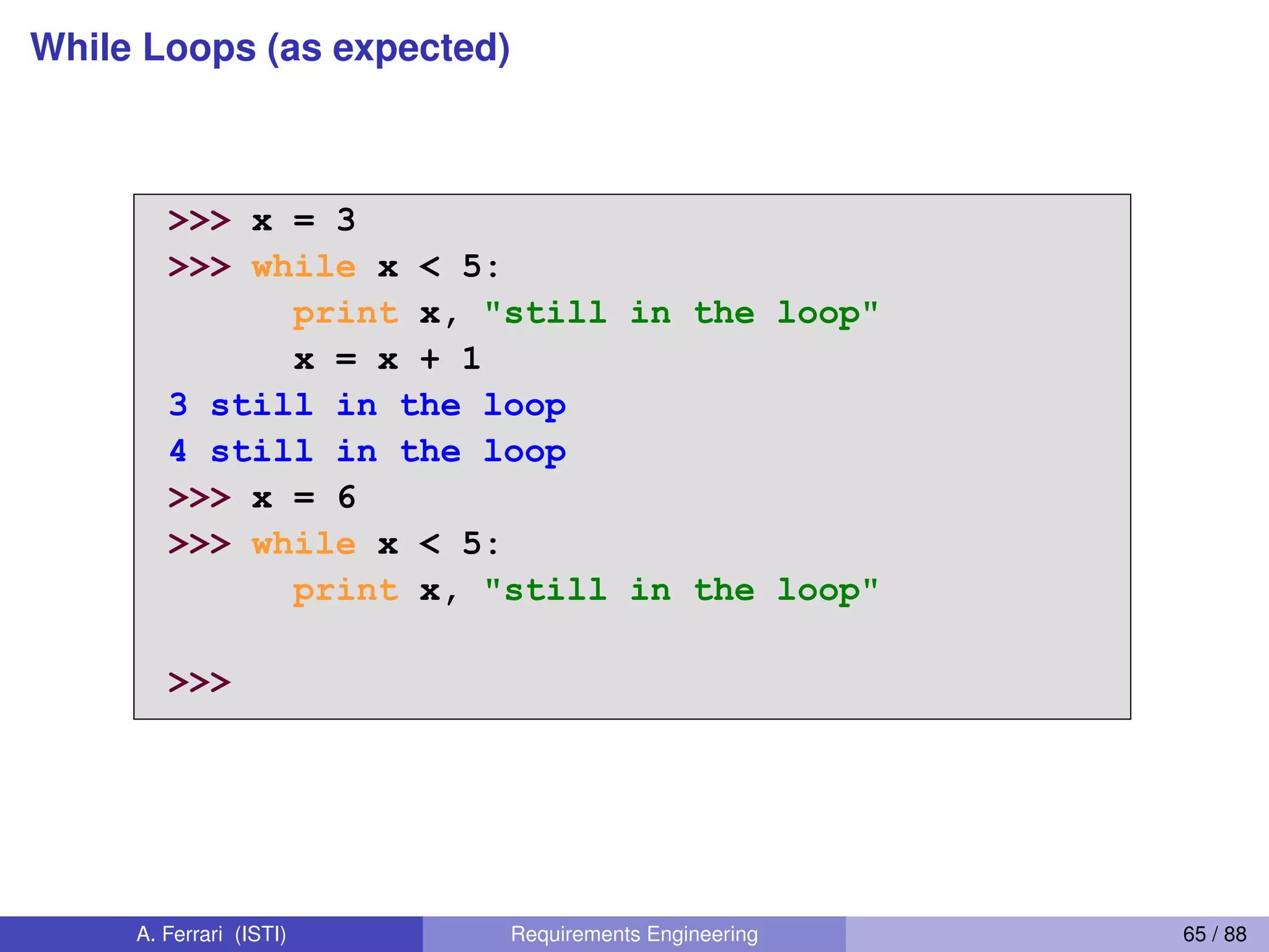 While Loops (as expected)
while Loops (as expected)
>>> x = 3
>>> while x < 5:
print x, "still in the loop"
x = x + 1
3 still in the loop
4 still in the loop
>>> x = 6
>>> while x < 5:
print x, "still in the loop"
>>>
55
A. Ferrari (ISTI) Requirements Engineering 65 / 88
 