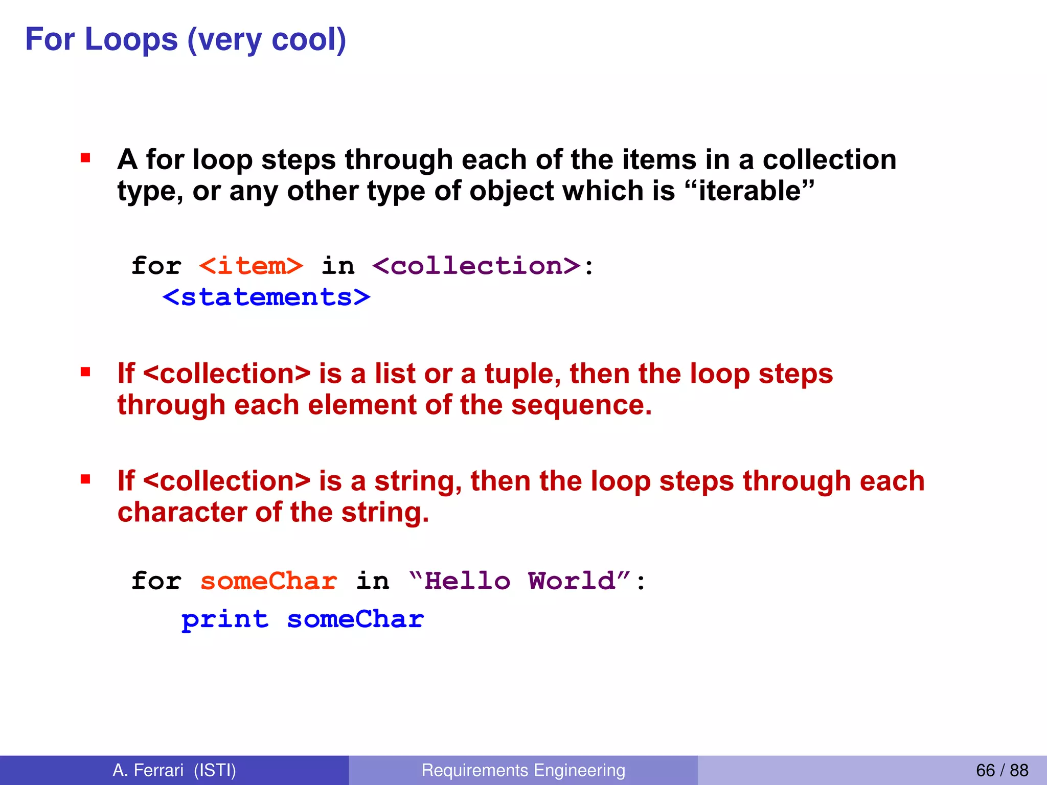 For Loops (very cool)For Loops 1
For-each  is  Python’s  only form of for loop
A for loop steps through each of the items in a collection
type,  or  any  other  type  of  object  which  is  “iterable”
for <item> in <collection>:
<statements>
If <collection> is a list or a tuple, then the loop steps
through each element of the sequence.
If <collection> is a string, then the loop steps through each
character of the string.
for someChar in “Hello  World”:
print someChar
59
A. Ferrari (ISTI) Requirements Engineering 66 / 88
 