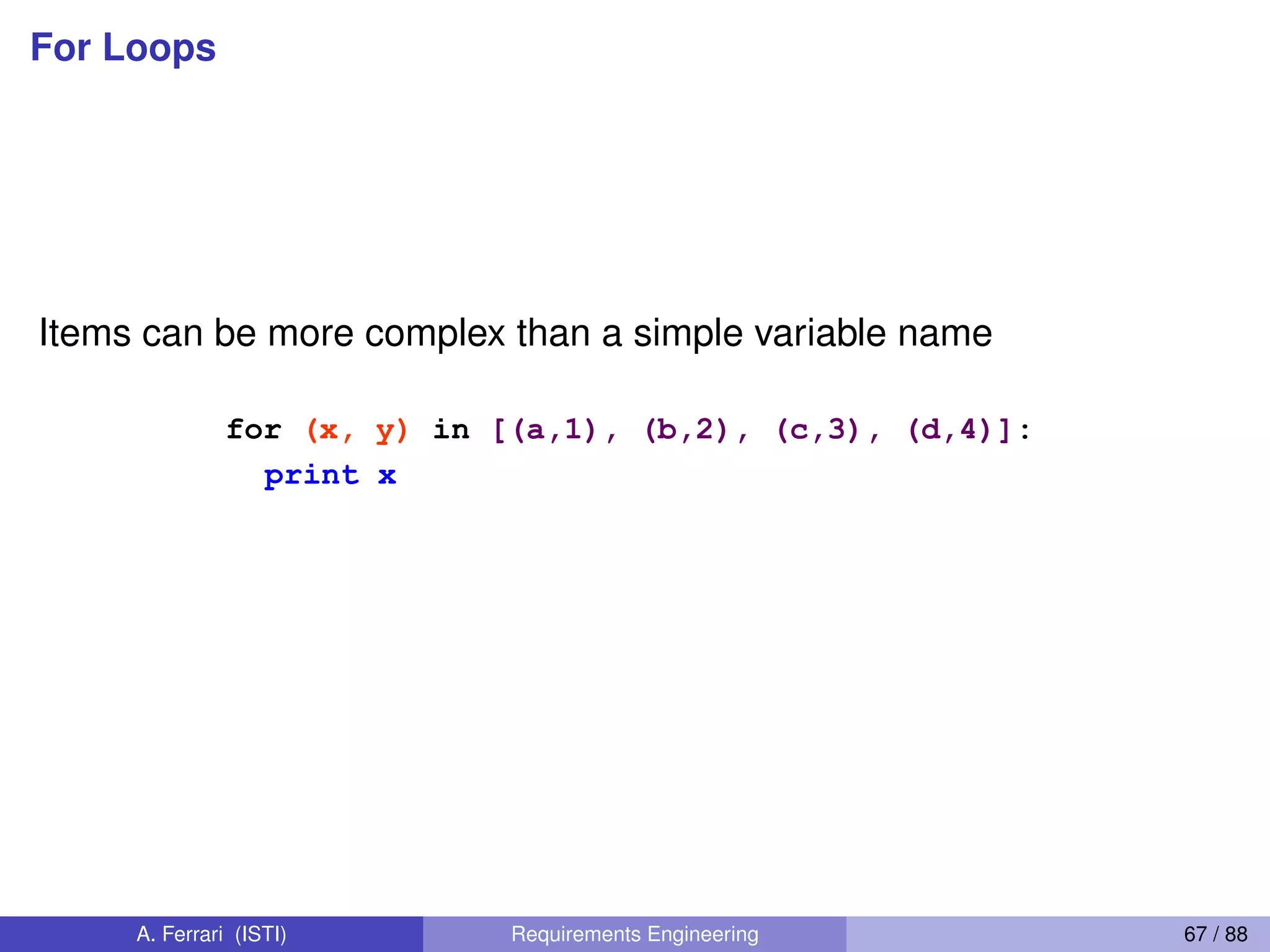 For Loops
Items can be more complex than a simple variable name
<statements>
<item> can be more complex than a single
variable name.
If the elements of <collection> are themselves collections,
then <item> can match the structure of the elements. (We
saw something similar with list comprehensions and with
ordinary assignments.)
for (x, y) in [(a,1), (b,2), (c,3), (d,4)]:
print x
60
A. Ferrari (ISTI) Requirements Engineering 67 / 88
 