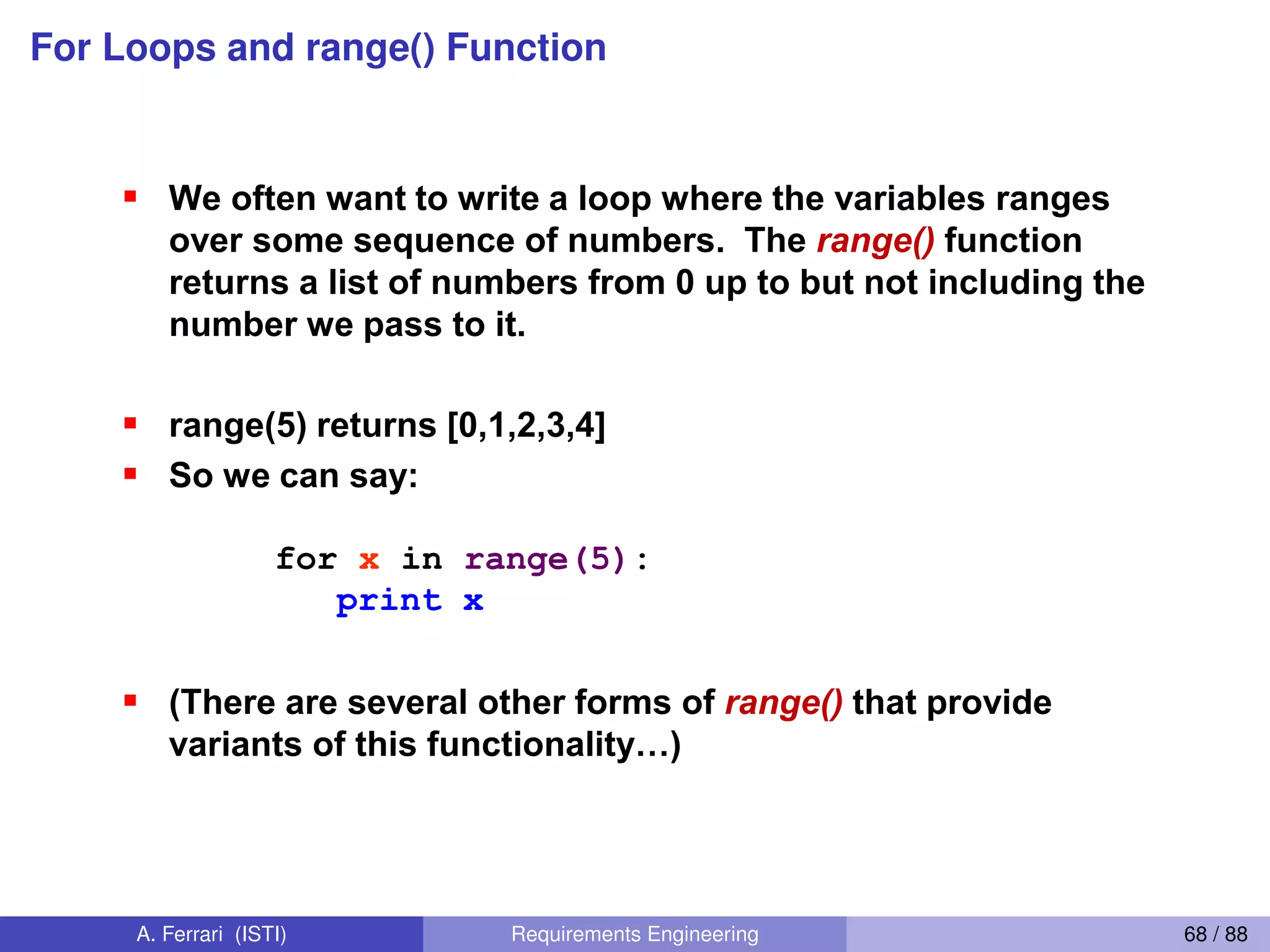 For Loops and range() Function
For loops and the range() function
We often want to write a loop where the variables ranges
over some sequence of numbers. The range() function
returns a list of numbers from 0 up to but not including the
number we pass to it.
range(5) returns [0,1,2,3,4]
So we can say:
for x in range(5):
print x
(There are several other forms of range() that provide
variants  of  this  functionality…)
xrange() returns an iterator that provides the same
functionality more efficiently
61
A. Ferrari (ISTI) Requirements Engineering 68 / 88
 