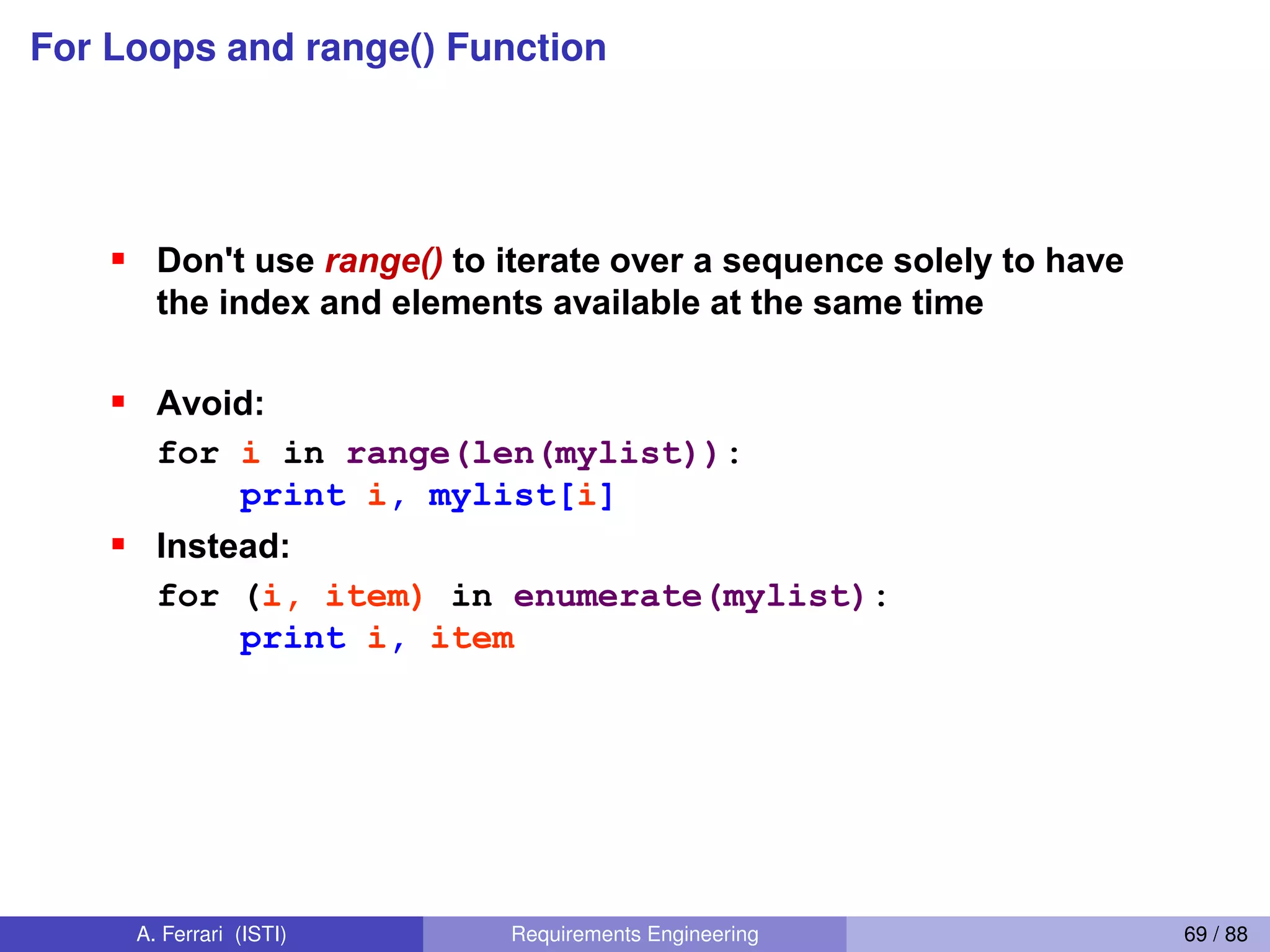 For Loops and range() Function
Abuse of the range() function
Don't use range() to iterate over a sequence solely to have
the index and elements available at the same time
Avoid:
for i in range(len(mylist)):
print i, mylist[i]
Instead:
for (i, item) in enumerate(mylist):
print i, item
This is an example of an anti-pattern in Python
For more, see:
http://www.seas.upenn.edu/~lignos/py_antipatterns.html
http://stackoverflow.com/questions/576988/python-specific-antipatterns-and-bad-
practices
A. Ferrari (ISTI) Requirements Engineering 69 / 88
 