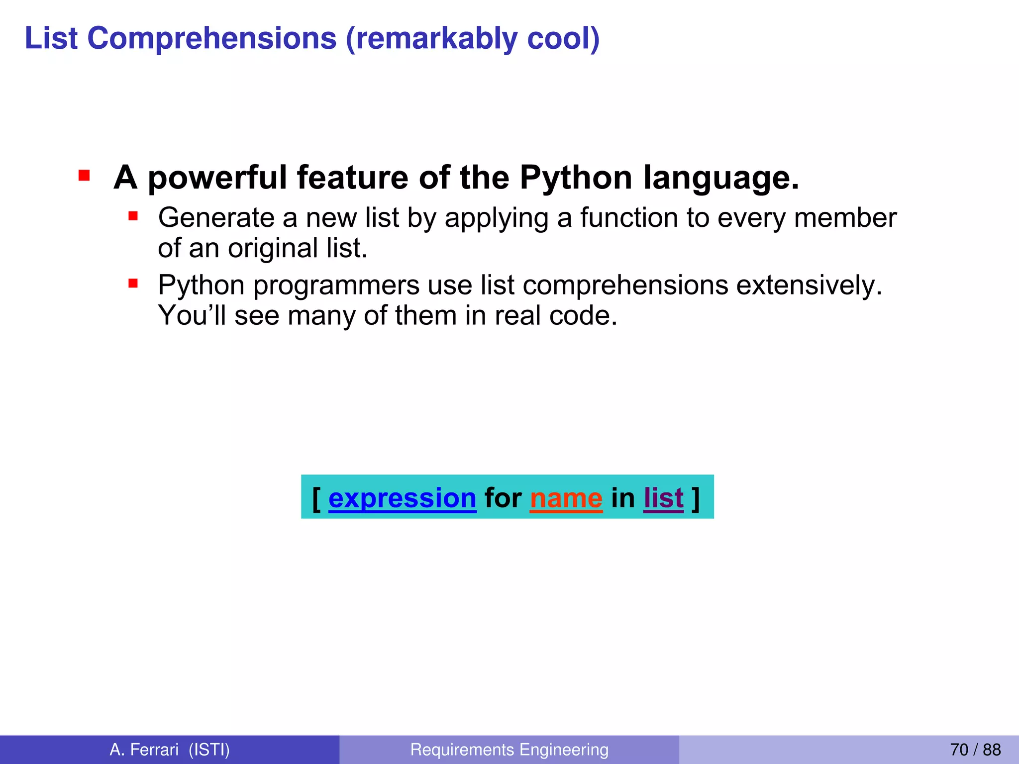 List Comprehensions (remarkably cool)
List Comprehensions 1
A powerful feature of the Python language.
Generate a new list by applying a function to every member
of an original list.
Python programmers use list comprehensions extensively.
You’ll  see  many  of  them  in  real  code.
[ expression for name in list ]
64
A. Ferrari (ISTI) Requirements Engineering 70 / 88
 