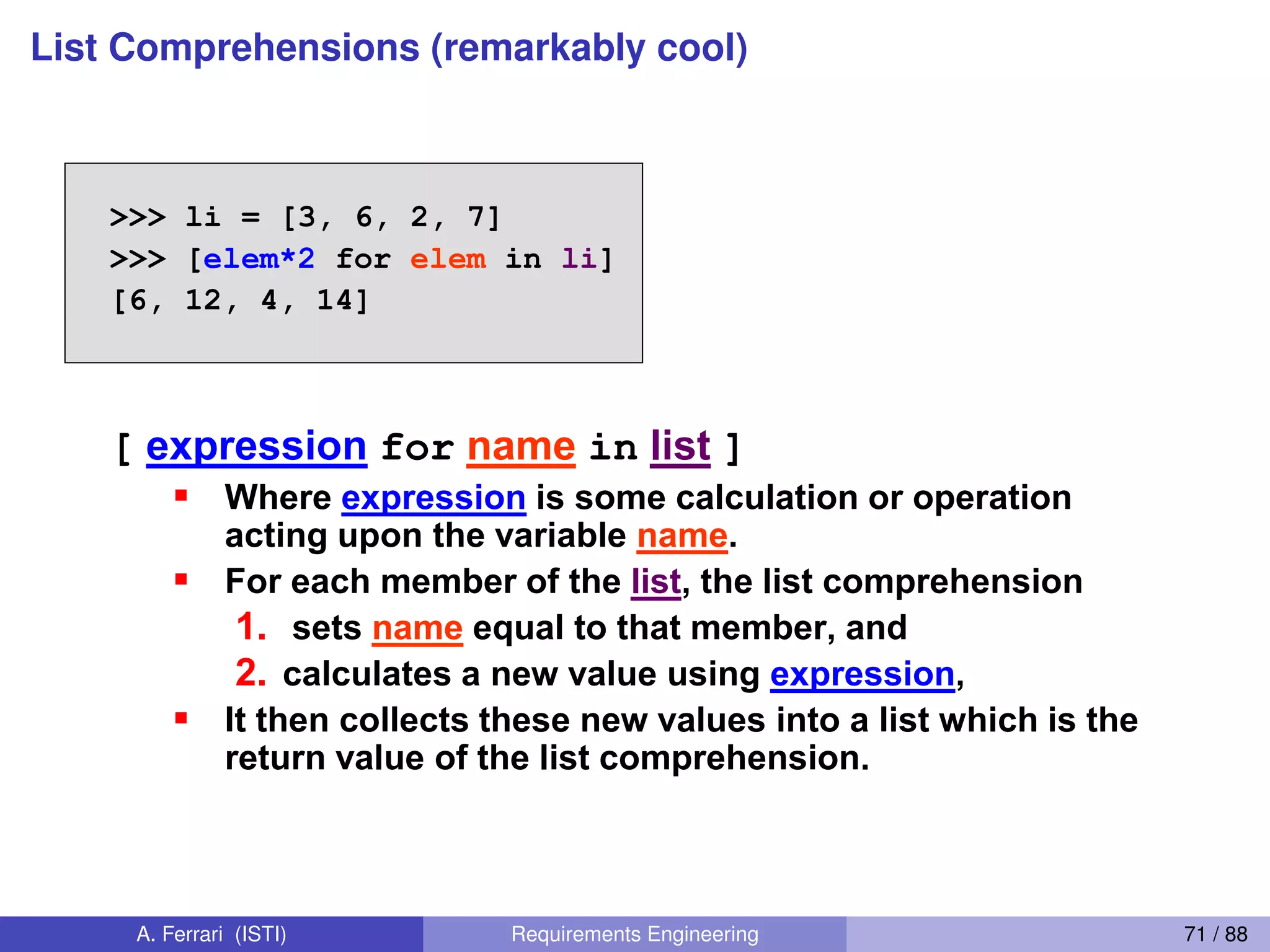 List Comprehensions (remarkably cool)
List Comprehensions 2
>>> li = [3, 6, 2, 7]
>>> [elem*2 for elem in li]
[6, 12, 4, 14]
[ expression for name in list ]
Where expression is some calculation or operation
acting upon the variable name.
For each member of the list, the list comprehension
1. sets name equal to that member, and
2. calculates a new value using expression,
It then collects these new values into a list which is the
return value of the list comprehension.
[ expression for name in list ]
65
A. Ferrari (ISTI) Requirements Engineering 71 / 88
 