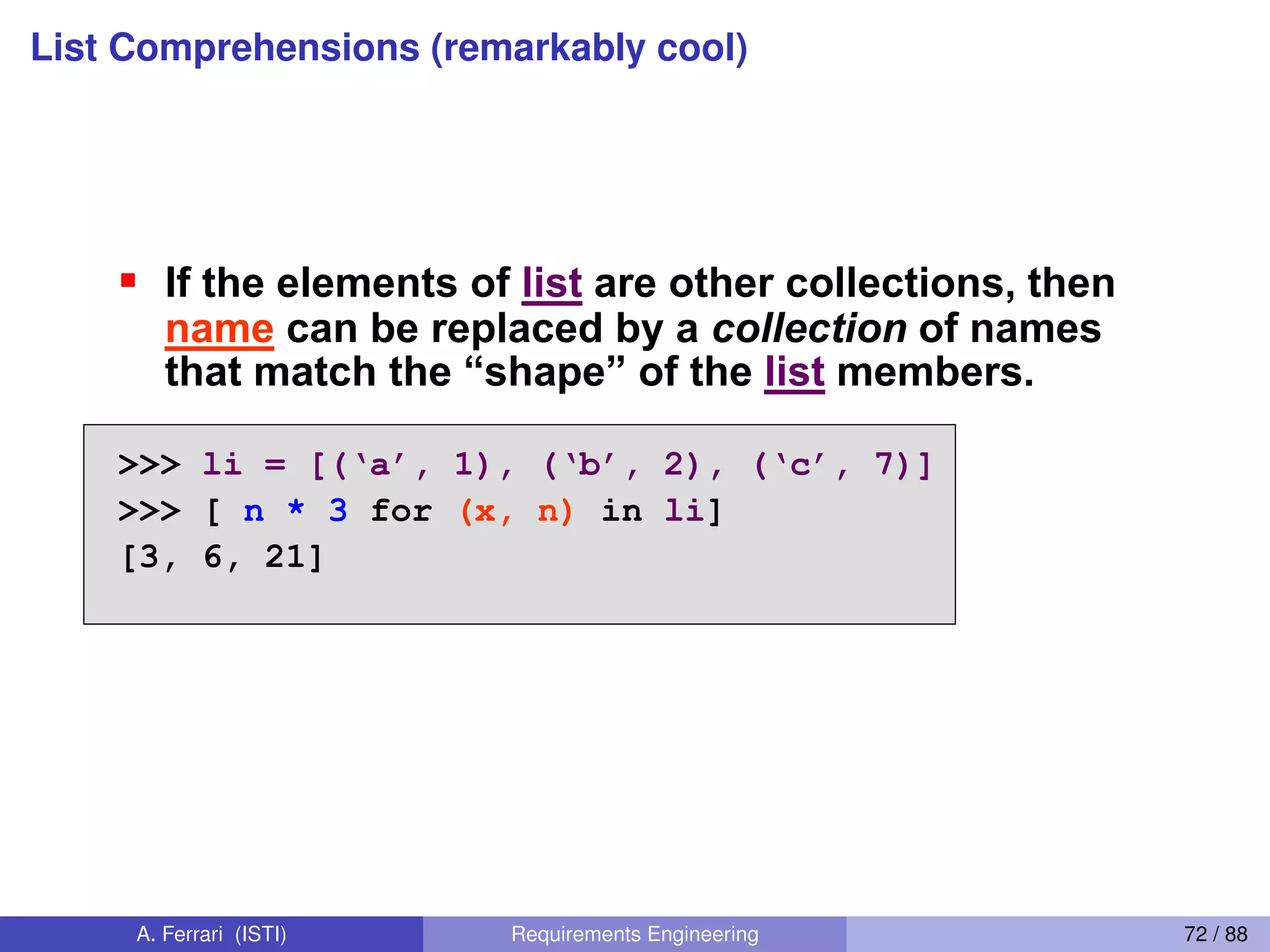 List Comprehensions (remarkably cool)
List Comprehensions 3
If the elements of list are other collections, then
name can be replaced by a collection of names
that  match  the  “shape”  of  the  list members.
>>> li =  [(‘a’,  1),  (‘b’,  2),  (‘c’,  7)]
>>> [ n * 3 for (x, n) in li]
[3, 6, 21]
[ expression for name in list ]
66
A. Ferrari (ISTI) Requirements Engineering 72 / 88
 
