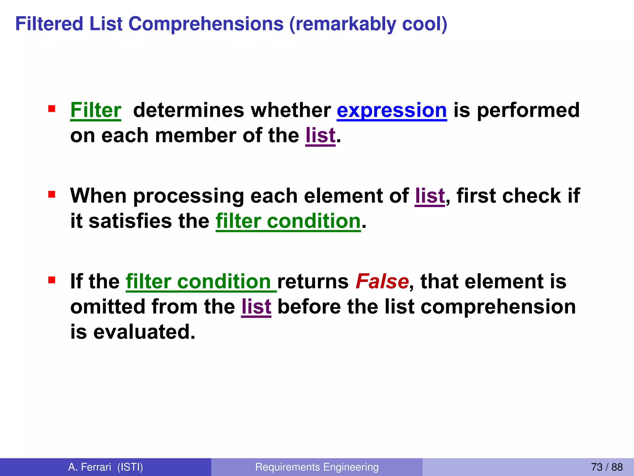 Filtered List Comprehensions (remarkably cool)
Filtered List Comprehension 1
Filter determines whether expression is performed
on each member of the list.
When processing each element of list, first check if
it satisfies the filter condition.
If the filter condition returns False, that element is
omitted from the list before the list comprehension
is evaluated.
[ expression for name in list if filter]
67
A. Ferrari (ISTI) Requirements Engineering 73 / 88
 