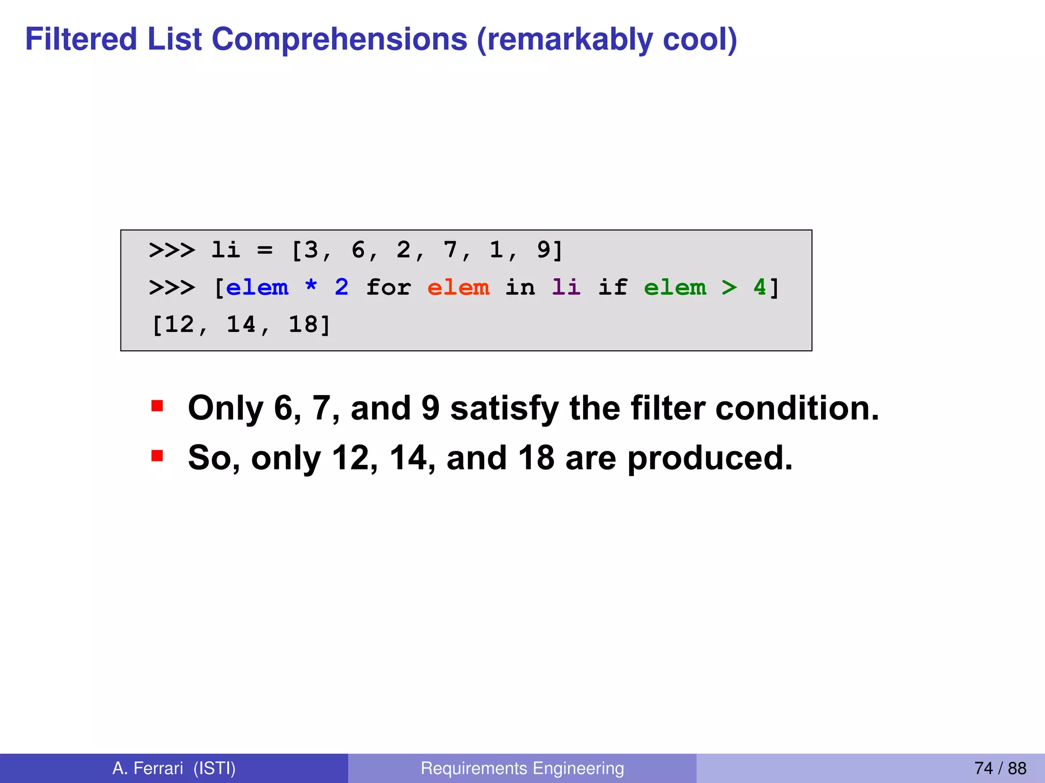 Filtered List Comprehensions (remarkably cool)
>>> li = [3, 6, 2, 7, 1, 9]
>>> [elem * 2 for elem in li if elem > 4]
[12, 14, 18]
Only 6, 7, and 9 satisfy the filter condition.
So, only 12, 14, and 18 are produced.
Filtered List Comprehension 2
[ expression for name in list if filter]
A. Ferrari (ISTI) Requirements Engineering 74 / 88
 