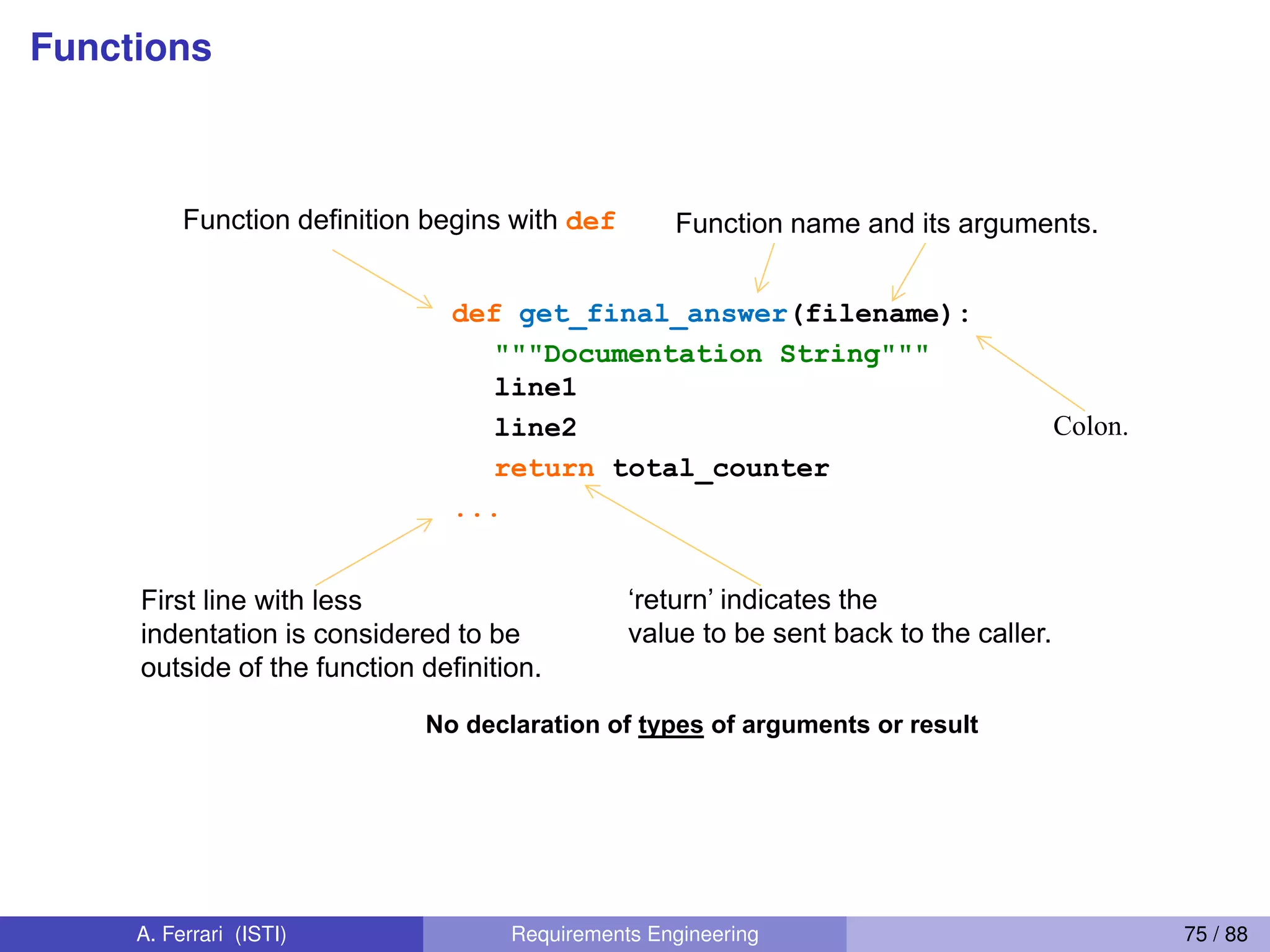 Functions
First line with less
indentation is considered to be
outside of the function definition.
Defining Functions
No declaration of types of arguments or result
def get_final_answer(filename):
"""Documentation String"""
line1
line2
return total_counter
...
Function definition begins with def Function name and its arguments.
‘return’  indicates  the  
value to be sent back to the caller.
Colon.
72
A. Ferrari (ISTI) Requirements Engineering 75 / 88
 