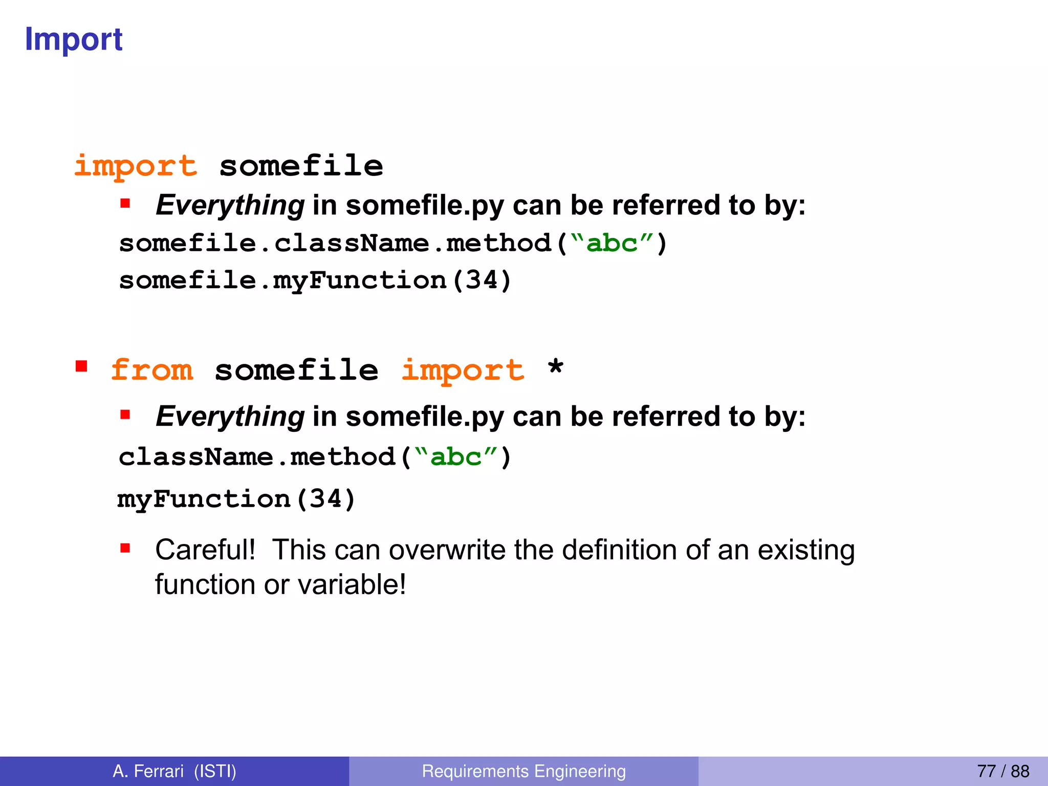 Import
87
Import I
import somefile
Everything in somefile.py can be referred to by:
somefile.className.method(“abc”)
somefile.myFunction(34)
from somefile import *
Everything in somefile.py can be referred to by:
className.method(“abc”)
myFunction(34)
Careful! This can overwrite the definition of an existing
function or variable!
A. Ferrari (ISTI) Requirements Engineering 77 / 88
 