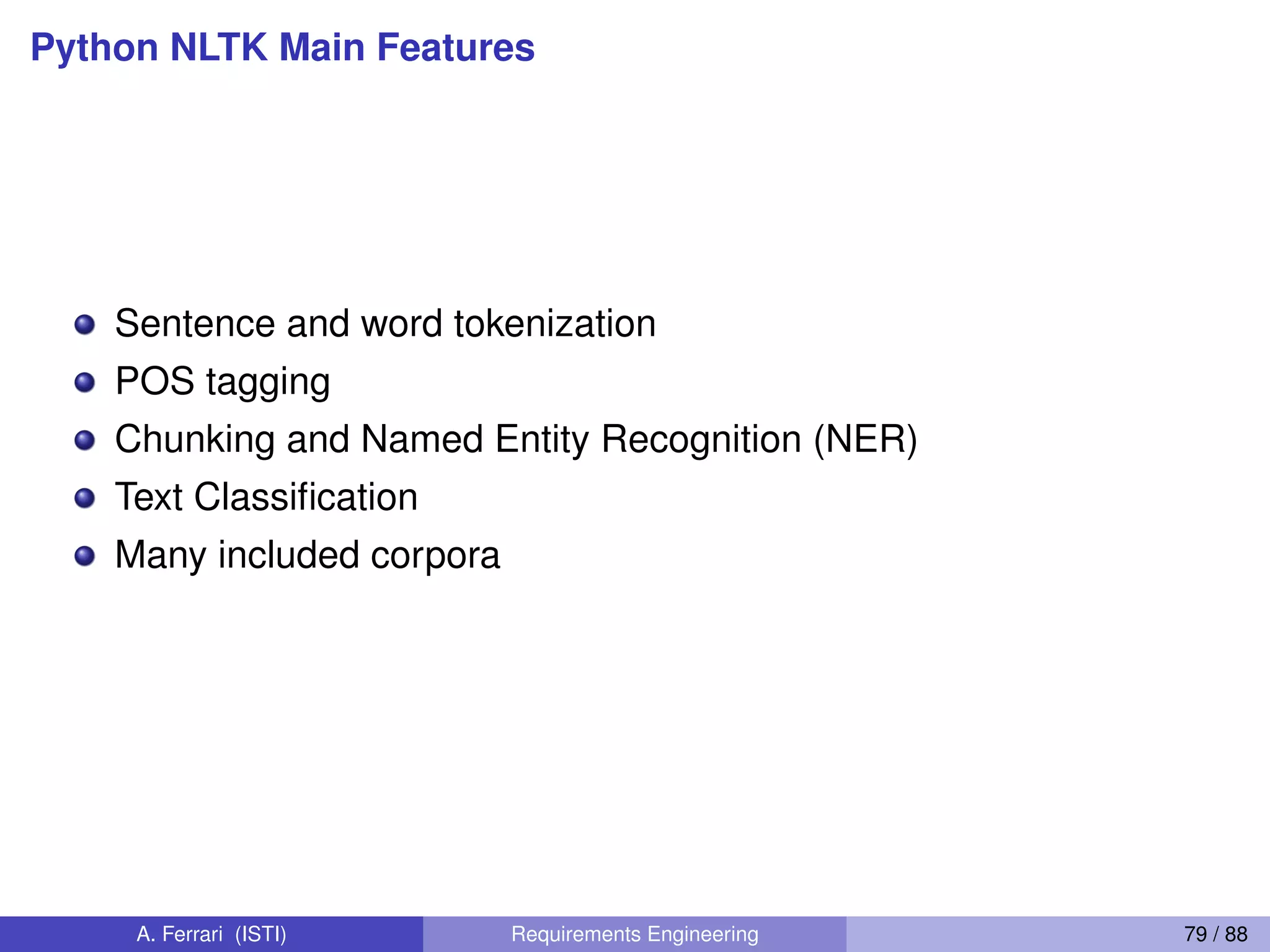 Python NLTK Main Features
Sentence and word tokenization
POS tagging
Chunking and Named Entity Recognition (NER)
Text Classiﬁcation
Many included corpora
A. Ferrari (ISTI) Requirements Engineering 79 / 88
 