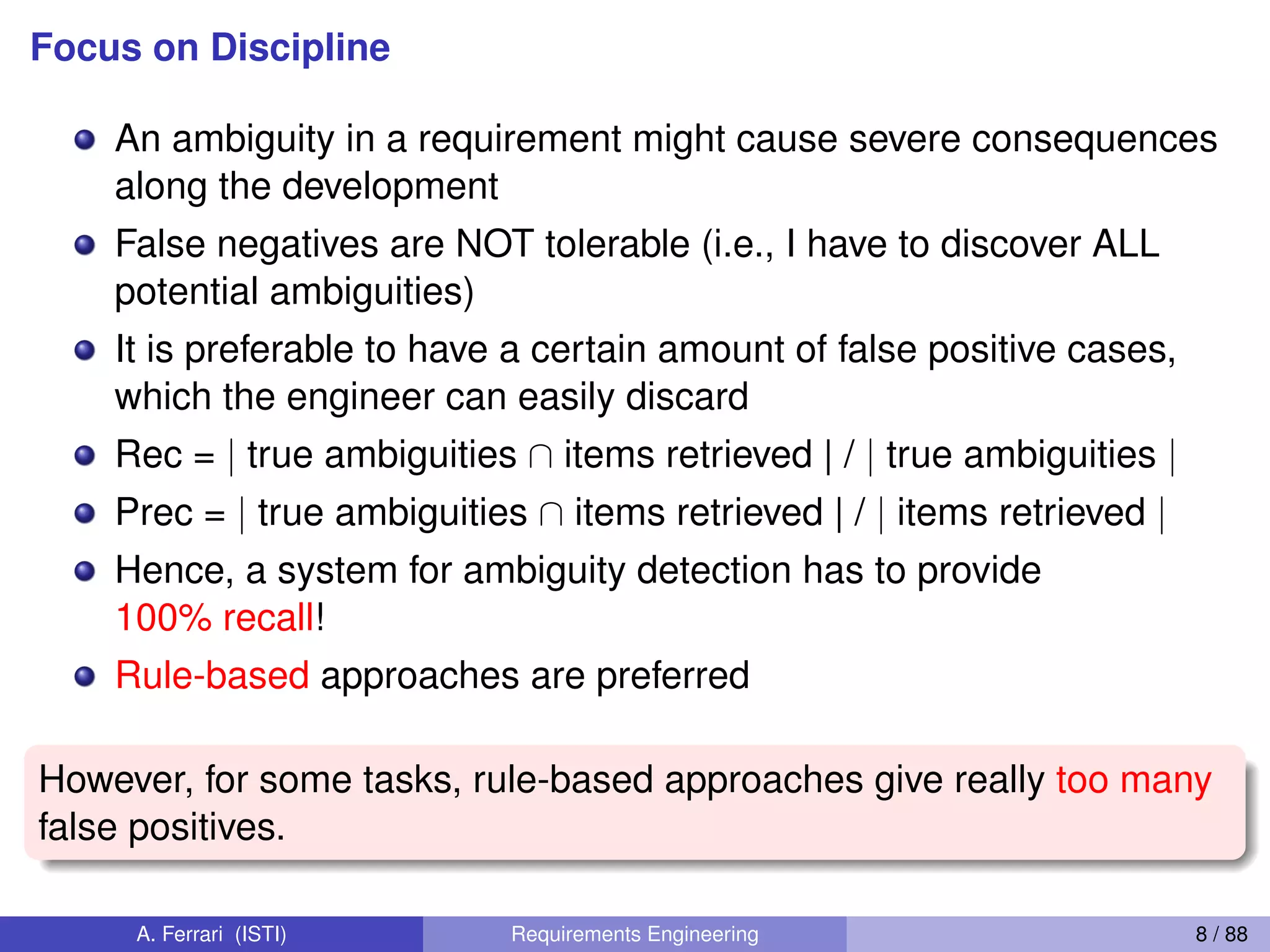 Focus on Discipline
An ambiguity in a requirement might cause severe consequences
along the development
False negatives are NOT tolerable (i.e., I have to discover ALL
potential ambiguities)
It is preferable to have a certain amount of false positive cases,
which the engineer can easily discard
Rec = | true ambiguities  items retrieved | / | true ambiguities |
Prec = | true ambiguities  items retrieved | / | items retrieved |
Hence, a system for ambiguity detection has to provide
100% recall!
Rule-based approaches are preferred
However, for some tasks, rule-based approaches give really too many
false positives.
A. Ferrari (ISTI) Requirements Engineering 8 / 88
 