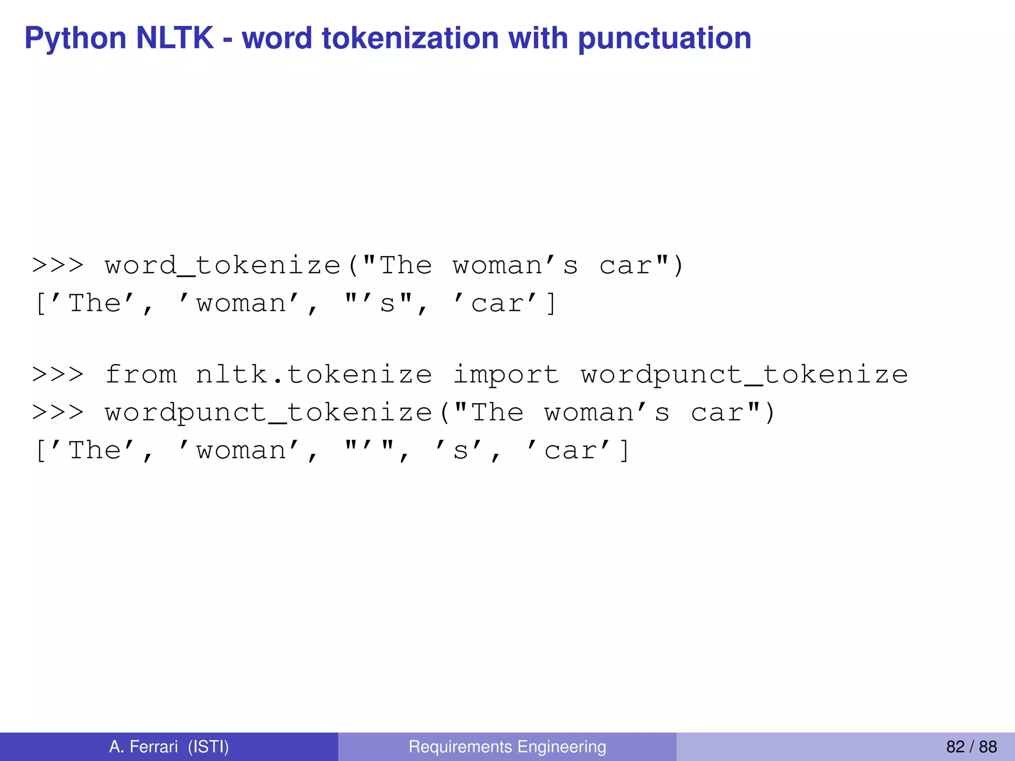 Python NLTK - word tokenization with punctuation
>>> word_tokenize("The woman’s car")
[’The’, ’woman’, "’s", ’car’]
>>> from nltk.tokenize import wordpunct_tokenize
>>> wordpunct_tokenize("The woman’s car")
[’The’, ’woman’, "’", ’s’, ’car’]
A. Ferrari (ISTI) Requirements Engineering 82 / 88
 