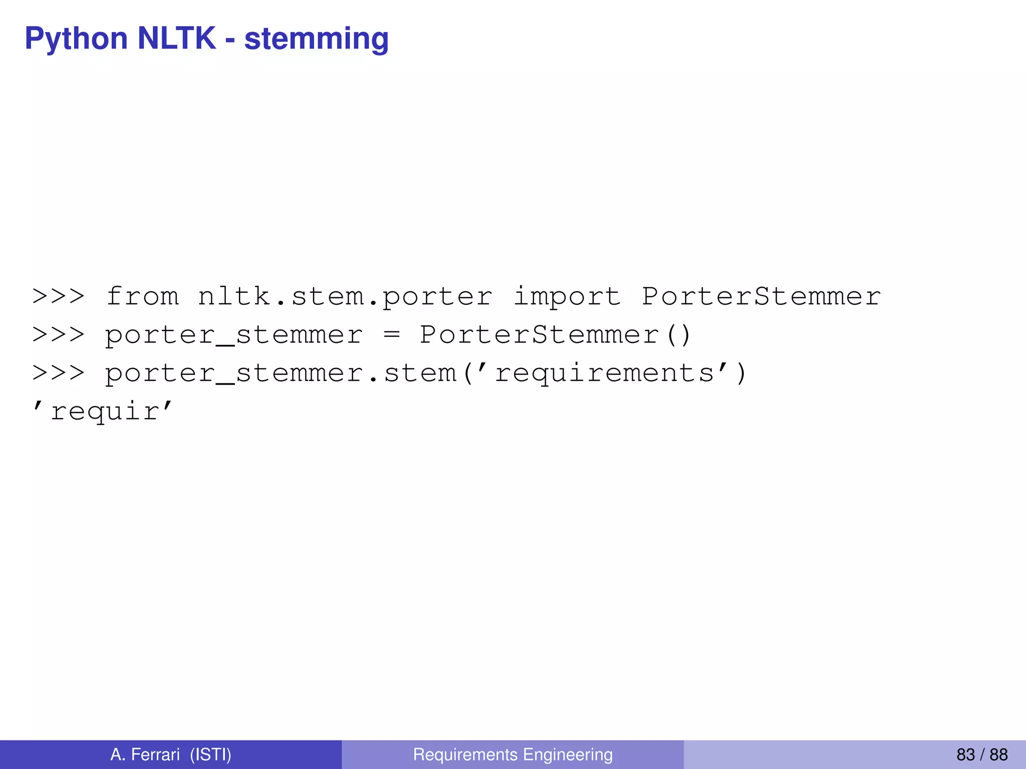 Python NLTK - stemming
>>> from nltk.stem.porter import PorterStemmer
>>> porter_stemmer = PorterStemmer()
>>> porter_stemmer.stem(’requirements’)
’requir’
A. Ferrari (ISTI) Requirements Engineering 83 / 88
 