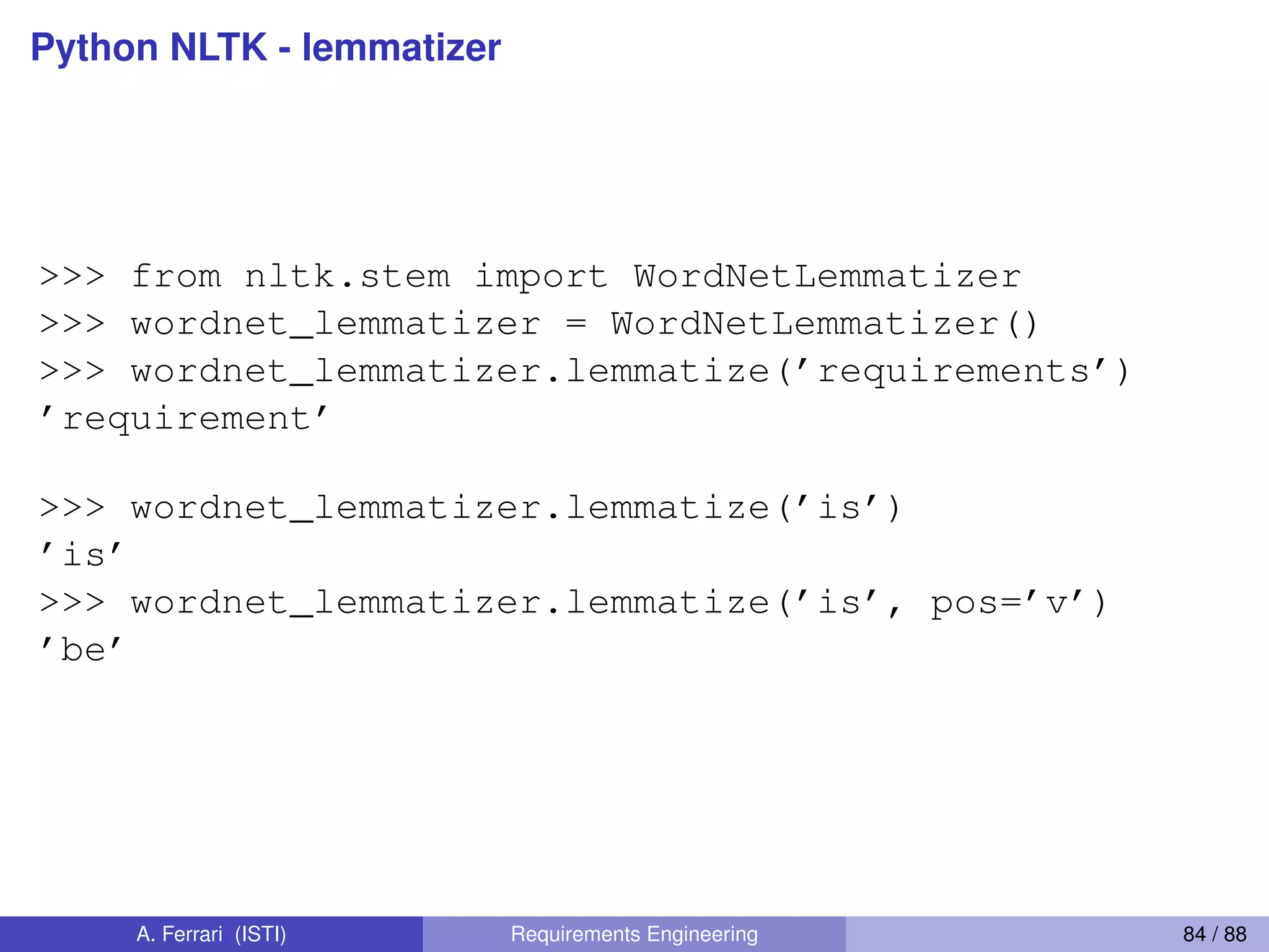 Python NLTK - lemmatizer
>>> from nltk.stem import WordNetLemmatizer
>>> wordnet_lemmatizer = WordNetLemmatizer()
>>> wordnet_lemmatizer.lemmatize(’requirements’)
’requirement’
>>> wordnet_lemmatizer.lemmatize(’is’)
’is’
>>> wordnet_lemmatizer.lemmatize(’is’, pos=’v’)
’be’
A. Ferrari (ISTI) Requirements Engineering 84 / 88
 