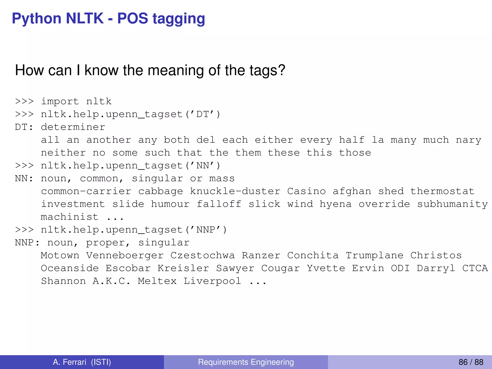Python NLTK - POS tagging
How can I know the meaning of the tags?
>>> import nltk
>>> nltk.help.upenn_tagset(’DT’)
DT: determiner
all an another any both del each either every half la many much nary
neither no some such that the them these this those
>>> nltk.help.upenn_tagset(’NN’)
NN: noun, common, singular or mass
common-carrier cabbage knuckle-duster Casino afghan shed thermostat
investment slide humour falloff slick wind hyena override subhumanity
machinist ...
>>> nltk.help.upenn_tagset(’NNP’)
NNP: noun, proper, singular
Motown Venneboerger Czestochwa Ranzer Conchita Trumplane Christos
Oceanside Escobar Kreisler Sawyer Cougar Yvette Ervin ODI Darryl CTCA
Shannon A.K.C. Meltex Liverpool ...
A. Ferrari (ISTI) Requirements Engineering 86 / 88
 