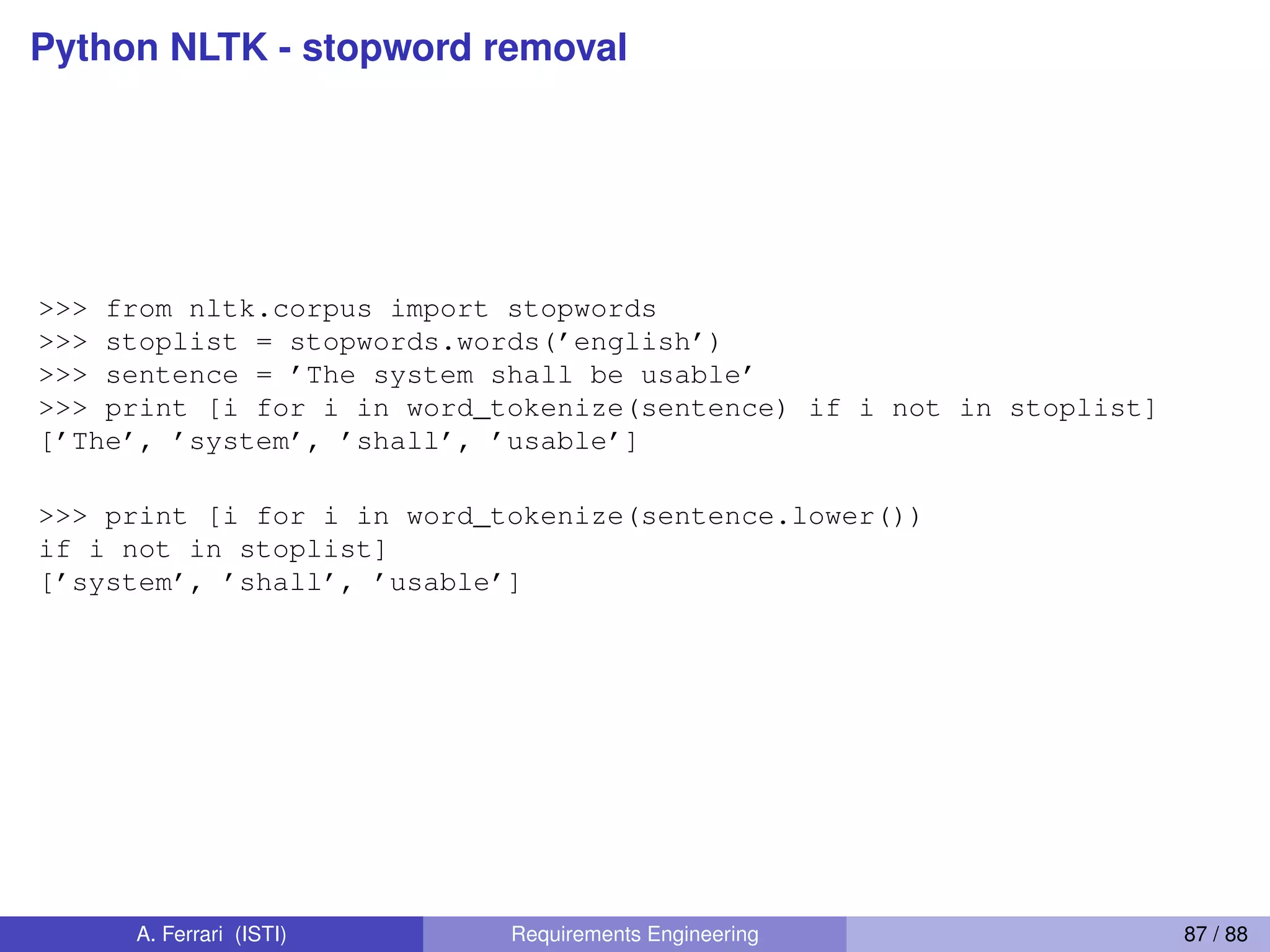 Python NLTK - stopword removal
>>> from nltk.corpus import stopwords
>>> stoplist = stopwords.words(’english’)
>>> sentence = ’The system shall be usable’
>>> print [i for i in word_tokenize(sentence) if i not in stoplist]
[’The’, ’system’, ’shall’, ’usable’]
>>> print [i for i in word_tokenize(sentence.lower())
if i not in stoplist]
[’system’, ’shall’, ’usable’]
A. Ferrari (ISTI) Requirements Engineering 87 / 88
 