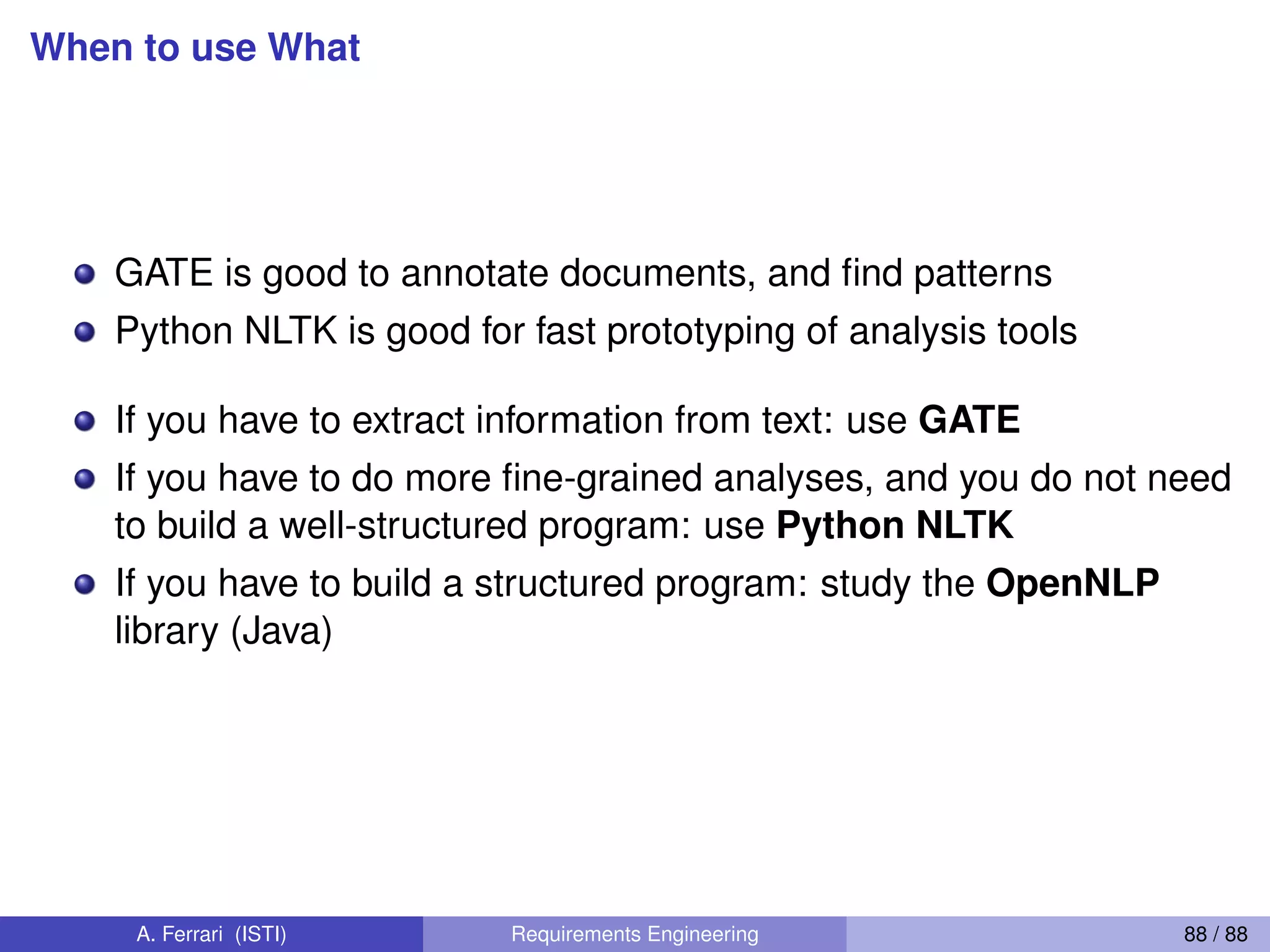 When to use What
GATE is good to annotate documents, and ﬁnd patterns
Python NLTK is good for fast prototyping of analysis tools
If you have to extract information from text: use GATE
If you have to do more ﬁne-grained analyses, and you do not need
to build a well-structured program: use Python NLTK
If you have to build a structured program: study the OpenNLP
library (Java)
A. Ferrari (ISTI) Requirements Engineering 88 / 88
 