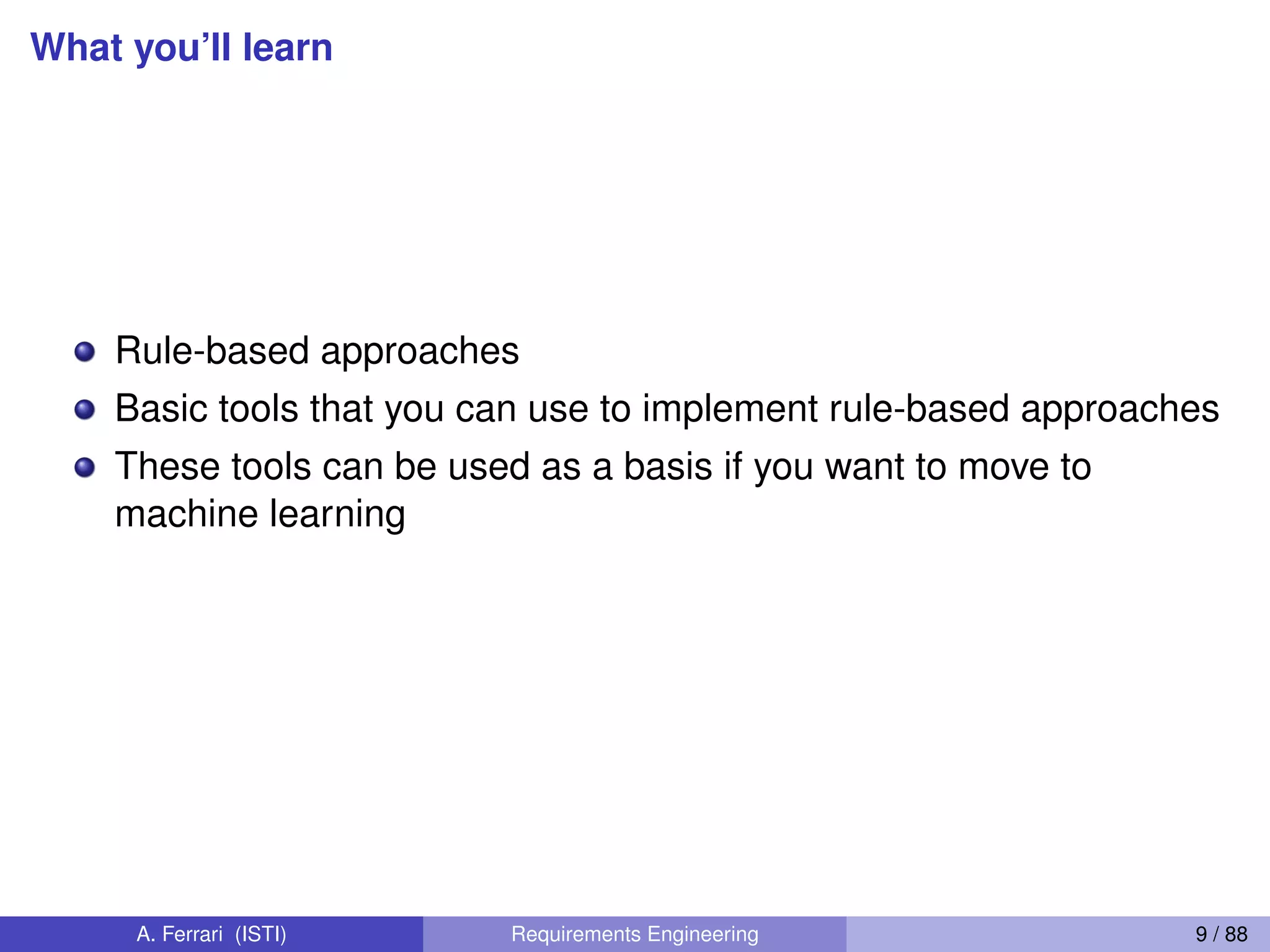 What you’ll learn
Rule-based approaches
Basic tools that you can use to implement rule-based approaches
These tools can be used as a basis if you want to move to
machine learning
A. Ferrari (ISTI) Requirements Engineering 9 / 88
 