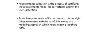 • Requirements validation is the process of certifying
the requirements model for correctness against the
user's intention
• As such requirements validation helps to do the right
thing in contrast with the careful following of a
modeling approach which helps in doing the thing
right.
 