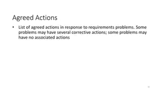 16
Agreed Actions
• List of agreed actions in response to requirements problems. Some
problems may have several corrective actions; some problems may
have no associated actions
 