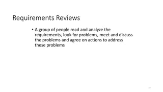 17
Requirements Reviews
• A group of people read and analyze the
requirements, look for problems, meet and discuss
the problems and agree on actions to address
these problems
 
