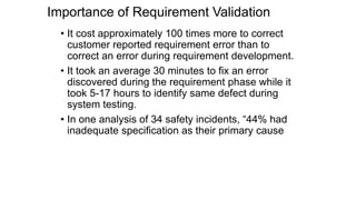 Importance of Requirement Validation
• It cost approximately 100 times more to correct
customer reported requirement error than to
correct an error during requirement development.
• It took an average 30 minutes to fix an error
discovered during the requirement phase while it
took 5-17 hours to identify same defect during
system testing.
• In one analysis of 34 safety incidents, “44% had
inadequate specification as their primary cause
 