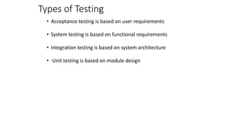 Types of Testing
• Acceptance testing is based on user requirements
• System testing is based on functional requirements
• Integration testing is based on system architecture
• Unit testing is based on module design
 