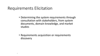 2
Requirements Elicitation
• Determining the system requirements through
consultation with stakeholders, from system
documents, domain knowledge, and market
studies
• Requirements acquisition or requirements
discovery
 