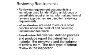Reviewing Requirements
• Reviewing requirement documents is a
technique used for identifying ambiguous or
unverifiable requirements. Informal and formal
reviews approaches are used for reviewing
requirements
• Informal reviews are used to educate other
peoples about the product and collecting
unstructured feedback
• Formal reviews follows well defined process
and produce report that identifies the
material, the reviewers and the judgment
of review team. The best type of formal
review is the inspection.
 