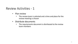 23
Review Activities - 1
• Plan review
• The review team is selected and a time and place for the
review meeting is chosen
• Distribute documents
• The requirements document is distributed to the review
team members
 