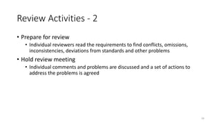 24
Review Activities - 2
• Prepare for review
• Individual reviewers read the requirements to find conflicts, omissions,
inconsistencies, deviations from standards and other problems
• Hold review meeting
• Individual comments and problems are discussed and a set of actions to
address the problems is agreed
 