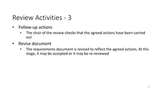 25
Review Activities - 3
• Follow-up actions
• The chair of the review checks that the agreed actions have been carried
out
• Revise document
• The requirements document is revised to reflect the agreed actions. At this
stage, it may be accepted or it may be re-reviewed
 
