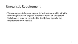 30
Unrealistic Requirement
• The requirement does not appear to be implement-able with the
technology available or given other constraints on the system.
Stakeholders must be consulted to decide how to make the
requirement more realistic
 