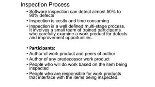 Inspection Process
• Software inspection can detect almost 50% to
90% defects
• Inspection is costly and time consuming
• Inspection is a well defined multi-stage process.
It involves a small team of trained participants
who carefully examine a work product for defects
and improvement opportunities.
• Participants:
• Author of work product and peers of author
• Author of any predecessor work product
• People who will do work based on the item being
inspected
• People who are responsible for work products
that interface with the items being inspected.
 