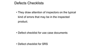 Defects Checklists
• They draw attention of inspectors on the typical
kind of errors that may be in the inspected
product.
• Defect checklist for use case documents
• Defect checklist for SRS
 